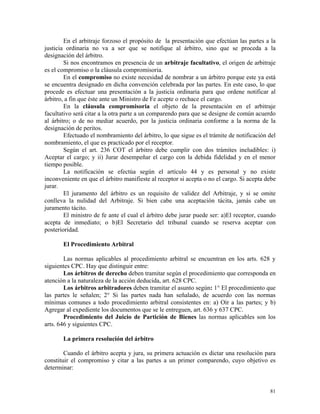 En el arbitraje forzoso el propósito de la presentación que efectúan las partes a la
justicia ordinaria no va a ser que se notifique al árbitro, sino que se proceda a la
designación del árbitro.
Si nos encontramos en presencia de un arbitraje facultativo, el origen de arbitraje
es el compromiso o la cláusula compromisoria.
En el compromiso no existe necesidad de nombrar a un árbitro porque este ya está
se encuentra designado en dicha convención celebrada por las partes. En este caso, lo que
procede es efectuar una presentación a la justicia ordinaria para que ordene notificar al
árbitro, a fin que éste ante un Ministro de Fe acepte o rechace el cargo.
En la cláusula compromisoria el objeto de la presentación en el arbitraje
facultativo será citar a la otra parte a un comparendo para que se designe de común acuerdo
al árbitro; o de no mediar acuerdo, por la justicia ordinaria conforme a la norma de la
designación de peritos.
Efectuado el nombramiento del árbitro, lo que sigue es el trámite de notificación del
nombramiento, el que es practicado por el receptor.
Según el art. 236 COT el árbitro debe cumplir con dos trámites ineludibles: i)
Aceptar el cargo; y ii) Jurar desempeñar el cargo con la debida fidelidad y en el menor
tiempo posible.
La notificación se efectúa según el artículo 44 y es personal y no existe
inconveniente en que el árbitro manifieste al receptor si acepta o no el cargo. Si acepta debe
jurar.
El juramento del árbitro es un requisito de validez del Arbitraje, y si se omite
conlleva la nulidad del Arbitraje. Si bien cabe una aceptación tácita, jamás cabe un
juramento tácito.
El ministro de fe ante el cual el árbitro debe jurar puede ser: a)El receptor, cuando
acepta de inmediato; o b)El Secretario del tribunal cuando se reserva aceptar con
posterioridad.
El Procedimiento Arbitral
Las normas aplicables al procedimiento arbitral se encuentran en los arts. 628 y
siguientes CPC. Hay que distinguir entre:
Los árbitros de derecho deben tramitar según el procedimiento que corresponda en
atención a la naturaleza de la acción deducida, art. 628 CPC.
Los árbitros arbitradores deben tramitar el asunto según: 1° El procedimiento que
las partes le señalen; 2° Si las partes nada han señalado, de acuerdo con las normas
mínimas comunes a todo procedimiento arbitral consistentes en: a) Oír a las partes; y b)
Agregar al expediente los documentos que se le entreguen, art. 636 y 637 CPC.
Procedimiento del Juicio de Partición de Bienes las normas aplicables son los
arts. 646 y siguientes CPC.
La primera resolución del árbitro
Cuando el árbitro acepta y jura, su primera actuación es dictar una resolución para
constituir el compromiso y citar a las partes a un primer comparendo, cuyo objetivo es
determinar:
81
 