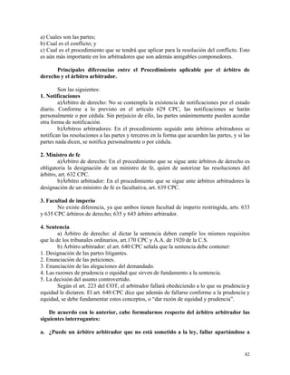 a) Cuales son las partes;
b) Cual es el conflicto; y
c) Cual es el procedimiento que se tendrá que aplicar para la resolución del conflicto. Esto
es aún más importante en los arbitradores que son además amigables componedores.
Principales diferencias entre el Procedimiento aplicable por el árbitro de
derecho y el árbitro arbitrador.
Son las siguientes:
1. Notificaciones
a)Árbitro de derecho: No se contempla la existencia de notificaciones por el estado
diario. Conforme a lo previsto en el artículo 629 CPC, las notificaciones se harán
personalmente o por cédula. Sin perjuicio de ello, las partes unánimemente pueden acordar
otra forma de notificación.
b)Árbitros arbitradores: En el procedimiento seguido ante árbitros arbitradores se
notifican las resoluciones a las partes y terceros en la forma que acuerden las partes, y si las
partes nada dicen, se notifica personalmente o por cédula.
2. Ministro de fe
a)Árbitro de derecho: En el procedimiento que se sigue ante árbitros de derecho es
obligatoria la designación de un ministro de fe, quien de autorizar las resoluciones del
árbitro, art. 632 CPC.
b)Árbitro arbitrador: En el procedimiento que se sigue ante árbitros arbitradores la
designación de un ministro de fe es facultativa, art. 639 CPC.
3. Facultad de imperio
No existe diferencia, ya que ambos tienen facultad de imperio restringida, arts. 633
y 635 CPC árbitros de derecho; 635 y 643 árbitro arbitrador.
4. Sentencia
a) Árbitro de derecho: al dictar la sentencia deben cumplir los mismos requisitos
que la de los tribunales ordinarios, art.170 CPC y A.A. de 1920 de la C.S.
b) Árbitro arbitrador: el art. 640 CPC señala que la sentencia debe contener:
1. Designación de las partes litigantes.
2. Enunciación de las peticiones.
3. Enunciación de las alegaciones del demandado.
4. Las razones de prudencia o equidad que sirven de fundamento a la sentencia.
5. La decisión del asunto controvertido.
Según el art. 223 del COT, el arbitrador fallará obedeciendo a lo que su prudencia y
equidad le dictaren. El art. 640 CPC dice que además de fallarse conforme a la prudencia y
equidad, se debe fundamentar estos conceptos, o “dar razón de equidad y prudencia”.
De acuerdo con lo anterior, cabe formularnos respecto del árbitro arbitrador las
siguientes interrogantes:
a. ¿Puede un árbitro arbitrador que no está sometido a la ley, fallar apartándose a
82
 