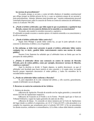 las normas de procedimiento?
No puede, porque es un juez, y como tal debe obedecer el mandato constitucional
que obliga otorgar un debido proceso de ley y a que su sentencia emane de un racional y
justo procedimiento. Además, debemos tener presente que “ nuestro ordenamiento procesal
contempla disposiciones sobre la casación de forma en contra de sentencias de arbitradores,
como es el artículo 796 CPC.
b. ¿Puede el árbitro arbitrador, que falla según lo que su prudencia y equidad le han
dictado, conocer de otra materia distinta de la sometida a su conocimiento?
No puede, aún cuando lo considere necesario y equitativo.
El arbitrador no puede avocarse a asuntos ajenos a la materia sometida a su conocimiento y
de allí su sentencia.
c. ¿Puede el árbitro arbitrador fallar contra ley?
Según Julio Philippi sí puede fallar contra ley, ya que lo justo aplicado al caso
concreto lo determina el árbitro y no el legislador.
d. Sin embargo, se debe tener presente si puede el árbitro arbitrador fallar contra
cualquier ley, es decir, ¿podría fallar concretamente contra una norma de orden
público?
Nuestra Corte Suprema ha señalado que el arbitrador tiene un límite que son los
preceptos de orden público.
e. ¿Podría el arbitrador dictar una sentencia en contra de normas de Derecho
Privado, pero de orden público, como por ejemplo, desconocer normas de filiación,
relativas a contrato?
Aquí la doctrina se divide: i) Según algunos, se podría desconocer, ya que el
arbitrador está facultado para hacer justicia al caso concreto; y ii) según otros, no puede
hacerlo porque importaría desconocer el orden público, y todos los miembros de la
sociedad deben respetarlo.
f. ¿ Puede un arbitrador fallar conforme a Derecho?
Si, pero dependerá de la sola voluntad del árbitro, y ello ocurrirá, generalmente,
cuando el arbitrador sea un abogado.
5. Recursos en contra las sentencias de los Árbitros
1. Árbitros de derecho:
a)Recurso de Apelación: Procede de acuerdo con las reglas generales y conocerá del
mismo la Corte de Apelaciones respectiva.
b)Recurso de Casación en el Fondo o en la Forma: Procede igual que si fuera un
Tribunal Ordinario y según las reglas generales de cada uno de ellos.
c)Recurso de Queja : Es conocido en única instancia por la Corte de Apelaciones
del lugar donde se celebró el compromiso, art. 63 nº 2 letra d) COT y sólo procederá si se
cumplen los requisitos que actualmente prevé el artículo 545 COT: i) No ser procedentes
los demás recursos, ordinarios o extraordinarios, ii) La falta o abuso debe haberse cometido
83
 
