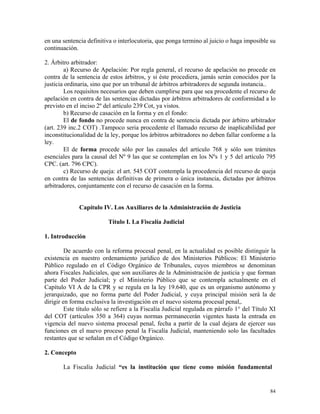 en una sentencia definitiva o interlocutoria, que ponga termino al juicio o haga imposible su
continuación.
2. Árbitro arbitrador:
a) Recurso de Apelación: Por regla general, el recurso de apelación no procede en
contra de la sentencia de estos árbitros, y si éste procediera, jamás serán conocidos por la
justicia ordinaria, sino que por un tribunal de árbitros arbitradores de segunda instancia..
Los requisitos necesarios que deben cumplirse para que sea procedente el recurso de
apelación en contra de las sentencias dictadas por árbitros arbitradores de conformidad a lo
previsto en el inciso 2º del artículo 239 Cot, ya vistos.
b) Recurso de casación en la forma y en el fondo:
El de fondo no procede nunca en contra de sentencia dictada por árbitro arbitrador
(art. 239 inc.2 COT) .Tampoco seria procedente el llamado recurso de inaplicabilidad por
inconstitucionalidad de la ley, porque los árbitros arbitradores no deben fallar conforme a la
ley.
El de forma procede sólo por las causales del artículo 768 y sólo son trámites
esenciales para la causal del Nº 9 las que se contemplan en los Nºs 1 y 5 del artículo 795
CPC. (art. 796 CPC).
c) Recurso de queja: el art. 545 COT contempla la procedencia del recurso de queja
en contra de las sentencias definitivas de primera o única instancia, dictadas por árbitros
arbitradores, conjuntamente con el recurso de casación en la forma.
Capítulo IV. Los Auxiliares de la Administración de Justicia
Título I. La Fiscalía Judicial
1. Introducción
De acuerdo con la reforma procesal penal, en la actualidad es posible distinguir la
existencia en nuestro ordenamiento jurídico de dos Ministerios Públicos: El Ministerio
Público regulado en el Código Orgánico de Tribunales, cuyos miembros se denominan
ahora Fiscales Judiciales, que son auxiliares de la Administración de justicia y que forman
parte del Poder Judicial; y el Ministerio Público que se contempla actualmente en el
Capítulo VI A de la CPR y se regula en la ley 19.640, que es un organismo autónomo y
jerarquizado, que no forma parte del Poder Judicial, y cuya principal misión será la de
dirigir en forma exclusiva la investigación en el nuevo sistema procesal penal,.
Este título sólo se refiere a la Fiscalía Judicial regulada en párrafo 1° del Título XI
del COT (artículos 350 a 364) cuyas normas permanecerán vigentes hasta la entrada en
vigencia del nuevo sistema procesal penal, fecha a partir de la cual dejara de ejercer sus
funciones en el nuevo proceso penal la Fiscalía Judicial, manteniendo solo las facultades
restantes que se señalan en el Código Orgánico.
2. Concepto
La Fiscalía Judicial “es la institución que tiene como misión fundamental
84
 