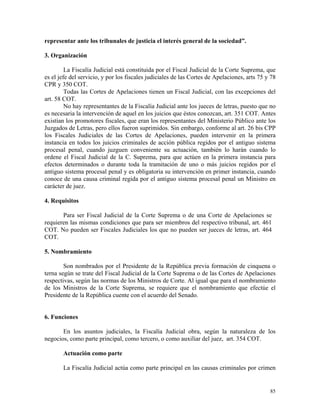representar ante los tribunales de justicia el interés general de la sociedad”.
3. Organización
La Fiscalía Judicial está constituida por el Fiscal Judicial de la Corte Suprema, que
es el jefe del servicio, y por los fiscales judiciales de las Cortes de Apelaciones, arts 75 y 78
CPR y 350 COT.
Todas las Cortes de Apelaciones tienen un Fiscal Judicial, con las excepciones del
art. 58 COT.
No hay representantes de la Fiscalía Judicial ante los jueces de letras, puesto que no
es necesaria la intervención de aquel en los juicios que éstos conozcan, art. 351 COT. Antes
existían los promotores fiscales, que eran los representantes del Ministerio Público ante los
Juzgados de Letras, pero ellos fueron suprimidos. Sin embargo, conforme al art. 26 bis CPP
los Fiscales Judiciales de las Cortes de Apelaciones, pueden intervenir en la primera
instancia en todos los juicios criminales de acción pública regidos por el antiguo sistema
procesal penal, cuando juzguen conveniente su actuación, también lo harán cuando lo
ordene el Fiscal Judicial de la C. Suprema, para que actúen en la primera instancia para
efectos determinados o durante toda la tramitación de uno o más juicios regidos por el
antiguo sistema procesal penal y es obligatoria su intervención en primer instancia, cuando
conoce de una causa criminal regida por el antiguo sistema procesal penal un Ministro en
carácter de juez.
4. Requisitos
Para ser Fiscal Judicial de la Corte Suprema o de una Corte de Apelaciones se
requieren las mismas condiciones que para ser miembros del respectivo tribunal, art. 461
COT. No pueden ser Fiscales Judiciales los que no pueden ser jueces de letras, art. 464
COT.
5. Nombramiento
Son nombrados por el Presidente de la República previa formación de cinquena o
terna según se trate del Fiscal Judicial de la Corte Suprema o de las Cortes de Apelaciones
respectivas, según las normas de los Ministros de Corte. Al igual que para el nombramiento
de los Ministros de la Corte Suprema, se requiere que el nombramiento que efectúe el
Presidente de la República cuente con el acuerdo del Senado.
6. Funciones
En los asuntos judiciales, la Fiscalía Judicial obra, según la naturaleza de los
negocios, como parte principal, como tercero, o como auxiliar del juez, art. 354 COT.
Actuación como parte
La Fiscalía Judicial actúa como parte principal en las causas criminales por crimen
85
 