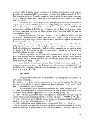 o simple delito de acción pública seguidas en el antiguo procedimiento penal ante los
tribunales que establece el COT y en los demás casos previstos por las leyes, art. 356 COT.
Este artículo se encuentra derogado respecto de los procedimientos criminales regidos por
el nuevo sistema procesal penal, puesto que no se contempla la intervención de los Fiscales
Judiciales en ellos
La actuación de la Fiscalía Judicial como parte principal significa que interviene en
el juicio en la misma calidad en que lo hace cualquier litigante, figurando en todos los
trámites del juicio y poseyendo todos los derechos de las partes, art. 355 COT. En tal
carácter, deben notificarse de todas las resoluciones que se dicten en el proceso, puede
presentar los escritos y solicitar las diligencias que desee e interponer todos los recursos
que estime procedentes.
Debemos dejar constancia en todo caso que en la práctica Fiscalía Judicial no actúa
en la primera instancia de los procesos por crímenes o simples delitos de acción penal
pública regidos por el antiguo sistema procesal penal, puesto que los promotores fiscales
fueron suprimidos, salvo las excepciones ya vistas.
En los procedimientos regidos por el antiguo sistema procesal penal, la Fiscalía
Judicial puede recurrir en favor del inculpado o reo, en contra de una resolución judicial.
Puede además intervenir en cualquier estado de todo recurso deducido por las otras partes
del juicio, a fin de impetrar las soluciones que estime conveniente con la ley y las
finalidades del proceso penal, art.54 CPP.
La forma en que interviene el Fiscal Judicial en la segunda instancia de los procesos
por crimen o simple delito de acción penal pública regidos por el antiguo sistema procesal
penal consiste en oír su opinión acerca del fallo consultado o apelado a través de la emisión
de un dictamen, art. 513 y 415 CPP.
La sanción a la falta de intervención del Fiscal Judicial, en las causas regidas por el
antiguo sistema procesal penal en que le corresponde intervenir como parte principal es la
nulidad de todo lo obrado por falta de emplazamiento de una de las partes principales del
juicio, arts. 69 y 541 Nº1 CPP.
Como tercero
La Fiscalía Judicial obra como tercero cuando la ley ordena que sea oído, antes de la
dictación de la sentencia.
Para tal efecto, se le deben pasar los antecedentes al Fiscal Judicial antes del fallo del juez
para que dé su opinión por escrito mediante un dictamen llamado "vista", art.355 inc.2
COT, cumpliéndose en segunda instancia.
La Fiscalía Judicial actúa como tercero o debe ser oído, en los siguientes casos:
1º. En los juicios criminales en que se ejercite la acción penal privada, exceptuando los de
calumnia o injuria inferidas a particulares, arts.357 Nº1 COT y 583 del CPP.
2º. En las contiendas de competencia suscitadas por razón de la materia de la cosa litigiosa
o entre tribunales que ejerzan jurisdicción de diferente clase, art.375 Nº2 COT y 109 CPC.
3º. En los juicios sobre responsabilidad civil de los jueces o de cualquiera de los empleados
públicos por sus actos ministeriales, art.357 Nº3 COT.
4º. En los juicios sobre estado civil de alguna persona, art.357 Nº4 COT y 753 CPC.
5º En los negocios que afecten los bienes de las corporaciones o fundaciones de derecho
público, siempre que el interés de las mismas conste en el proceso o resulte de la naturaleza
86
 