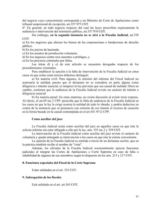 del negocio cuyo conocimiento corresponda a un Ministro de Corte de Apelaciones como
tribunal unipersonal de excepción, art.357 Nº5 COT.
6º. En general, en todo negocio respecto del cual las leyes prescriben expresamente la
audiencia o intervención del ministerio público, art.357 Nº6 COT.
Sin embargo, en la segunda instancia no se oirá a la Fiscalía Judicial, art.358
COT:
a) En los negocios que afecten los bienes de las corporaciones o fundaciones de derecho
público.
b) En los juicios de hacienda.
c) En los asuntos de jurisdicción voluntaria.
d) En los negocios contra reos ausentes o prófugos, y
e) En los procesos criminales por faltas.
Las letras d) y e) de este artículo se encuentra derogadas respecto de los
procedimientos criminales.
Para establecer la sanción a la falta de intervención de la Fiscalía Judicial en estos
casos en que actúa como tercero debemos distinguir:
a) En materia civil: Para algunos, la omisión del informe del Fiscal Judicial no
acarrearía la nulidad, puesto que el dictamen no se considera en parte alguna como
diligencia o trámite esencial, ni tampoco la ley previene que sea causal de nulidad. Otros en
cambio, sostienen que la audiencia de la Fiscalía Judicial reviste un carácter de trámite o
diligencia esencial.
b) En materia penal. En estas materias, no existe discusión al existir texto expreso.
Al efecto, el art.69 inc.2 CPP. prescribe que la falta de audiencia de la Fiscalía Judicial en
los casos en que la ley la exige acarrea la nulidad de todo lo obrado; y podría deducirse en
contra de la sentencia que se pronuncie con omisión de ese trámite el recurso de casación
en la forma basado en la causal contemplada en el art.541 Nº12 CPP.
Como auxiliar del juez
La Fiscalía Judicial actúa como auxiliar del juez en aquellos casos en que éste le
solicita informe sin estar obligado a ello por la ley, arts. 355 inc.2 y 359 COT.
La intervención de la Fiscalía Judicial como auxiliar del juez reviste el carácter de
voluntaria y queda entregada su intervención a los casos en que éste la estime conveniente.
La opinión de la Fiscalía Judicial es emitida a través de un dictamen escrito, que en
la práctica también recibe el nombre de "vista".
Además, los oficiales de la Fiscalía Judicial ocasionalmente ejercen funciones
judiciales al integrar las Cortes de Apelaciones o Corte Suprema en caso de falta o
inhabilidad de algunos de sus miembros según lo dispuesto en los arts. 215 y 217 COT.
8. Funciones especiales del Fiscal de la Corte Suprema
Están señaladas en el art. 353 COT.
9. Subrogación de los fiscales
Está señalada en el art. art.363 COT.
87
 