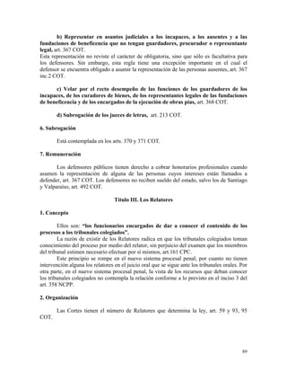 b) Representar en asuntos judiciales a los incapaces, a los ausentes y a las
fundaciones de beneficencia que no tengan guardadores, procurador o representante
legal, art. 367 COT.
Esta representación no reviste el carácter de obligatoria, sino que sólo es facultativa para
los defensores. Sin embargo, esta regla tiene una excepción importante en el cual el
defensor se encuentra obligado a asumir la representación de las personas ausentes, art. 367
inc.2 COT.
c) Velar por el recto desempeño de las funciones de los guardadores de los
incapaces, de los curadores de bienes, de los representantes legales de las fundaciones
de beneficencia y de los encargados de la ejecución de obras pías, art. 368 COT.
d) Subrogación de los jueces de letras, art. 213 COT.
6. Subrogación
Está contemplada en los arts. 370 y 371 COT.
7. Remuneración
Los defensores públicos tienen derecho a cobrar honorarios profesionales cuando
asumen la representación de alguna de las personas cuyos intereses están llamados a
defender, art. 367 COT. Los defensores no reciben sueldo del estado, salvo los de Santiago
y Valparaíso, art. 492 COT.
Título III. Los Relatores
1. Concepto
Ellos son: “los funcionarios encargados de dar a conocer el contenido de los
procesos a los tribunales colegiados”.
La razón de existir de los Relatores radica en que los tribunales colegiados toman
conocimiento del proceso por medio del relator, sin perjuicio del examen que los miembros
del tribunal estimen necesario efectuar por sí mismos, art.161 CPC.
Este principio se rompe en el nuevo sistema procesal penal, por cuanto no tienen
intervención alguna los relatores en el juicio oral que se sigue ante los tribunales orales. Por
otra parte, en el nuevo sistema procesal penal, la vista de los recursos que deban conocer
los tribunales colegiados no contempla la relación conforme a lo previsto en el inciso 3 del
art. 358 NCPP.
2. Organización
Las Cortes tienen el número de Relatores que determina la ley, art. 59 y 93, 95
COT.
89
 