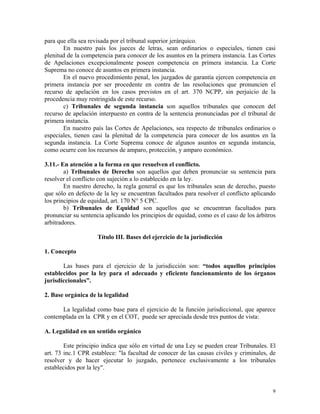 para que ella sea revisada por el tribunal superior jerárquico.
En nuestro país los jueces de letras, sean ordinarios o especiales, tienen casi
plenitud de la competencia para conocer de los asuntos en la primera instancia. Las Cortes
de Apelaciones excepcionalmente poseen competencia en primera instancia. La Corte
Suprema no conoce de asuntos en primera instancia.
En el nuevo procedimiento penal, los juzgados de garantía ejercen competencia en
primera instancia por ser procedente en contra de las resoluciones que pronuncien el
recurso de apelación en los casos previstos en el art. 370 NCPP, sin perjuicio de la
procedencia muy restringida de este recurso.
c) Tribunales de segunda instancia son aquellos tribunales que conocen del
recurso de apelación interpuesto en contra de la sentencia pronunciadas por el tribunal de
primera instancia.
En nuestro país las Cortes de Apelaciones, sea respecto de tribunales ordinarios o
especiales, tienen casi la plenitud de la competencia para conocer de los asuntos en la
segunda instancia. La Corte Suprema conoce de algunos asuntos en segunda instancia,
como ocurre con los recursos de amparo, protección, y amparo económico.
3.11.- En atención a la forma en que resuelven el conflicto.
a) Tribunales de Derecho son aquellos que deben pronunciar su sentencia para
resolver el conflicto con sujeción a lo establecido en la ley.
En nuestro derecho, la regla general es que los tribunales sean de derecho, puesto
que sólo en defecto de la ley se encuentran facultados para resolver el conflicto aplicando
los principios de equidad, art. 170 N° 5 CPC.
b) Tribunales de Equidad son aquellos que se encuentran facultados para
pronunciar su sentencia aplicando los principios de equidad, como es el caso de los árbitros
arbitradores.
Título III. Bases del ejercicio de la jurisdicción
1. Concepto
Las bases para el ejercicio de la jurisdicción son: “todos aquellos principios
establecidos por la ley para el adecuado y eficiente funcionamiento de los órganos
jurisdiccionales”.
2. Base orgánica de la legalidad
La legalidad como base para el ejercicio de la función jurisdiccional, que aparece
contemplada en la CPR y en el COT, puede ser apreciada desde tres puntos de vista:
A. Legalidad en un sentido orgánico
Este principio indica que sólo en virtud de una Ley se pueden crear Tribunales. El
art. 73 inc.1 CPR establece: "la facultad de conocer de las causas civiles y criminales, de
resolver y de hacer ejecutar lo juzgado, pertenece exclusivamente a los tribunales
establecidos por la ley".
9
 