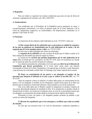 3. Requisitos
Para ser relator se requieren las mismas condiciones que para ser juez de letras de
comunas o agrupación de comunas, arts. 463 y 464 COT.
4. Nombramiento
Son nombrados por el Presidente de la República previa propuesta en terna, o
excepcionalmente uninominal si se reúne el quórum legal, de la Corte Suprema o de la
Corte de Apelaciones respectiva, en conformidad a las disposiciones contenidas en el
párrafo 3º del Título X COT.
5. Funciones
Las funciones de los relatores están indicadas en el art. 372 COT y ellas son:
A) Dar cuenta diaria de las solicitudes que se presentan en calidad de urgentes,
de las que no pudieran ser despachadas por la sola indicación de la suma y de los
negocios que la Corte mandare pasar a ellos, art. 372 Nº1 COT.
En este caso se debe distinguir tres clases de solicitudes:
La urgencia de la solicitud será una cuestión de hecho que el relator a quien se le
hace entrega de ella tendrá que apreciar según su criterio.
La cuenta de los escritos que puedan despacharse por la sola indicación de la
suma debe ser hecha por los secretarios, art.380 Nº1 COT, pero en la práctica no sucede
así; la cuenta de todos los escritos la hacen los relatores.
Los relatores presentan las solicitudes a la Corte para que dicte las providencias de
tramitación que fueren procedentes. Si la Corte tiene varias salas, esta función
corresponde al relator de la Sala Tramitadora o al especial que se destine a estas funciones,
y que presente las solicitudes a dicha Sala. En Santiago, hay relator especial de la cuenta.
B) Poner en conocimiento de las partes o sus abogados el nombre de las
personas que integran el tribunal en el caso a que se refiere el art.166 CPC, art. 372
Nº2 COT.
Antes de empezar a hacer la relación, el relator debe poner en conocimiento de las
partes o de sus abogados el nombre de los integrantes cuando forma parte de la Sala una
persona que no pertenece al personal ordinario, mencionando en el acta de instalación.
Este aviso debe darse por el Relator cuando la integración se produce respecto de
una causa determinada después de instalada la Sala. Si la integración se produce desde la
instalación de la Sala y así consta en la respectiva acta, el aviso no es procedente puesto que
los abogados se encontrarán advertidos desde la iniciación de las labores del tribunal.
Efectuado el aviso, las partes o los abogados pueden reclamar de palabra o por
escrito en contra del integrante.
C) Revisar los expedientes que se les entreguen y certificar que están en estado
de relación.
En caso que sea necesario traer a la vista los documentos, cuadernos separados y
90
 