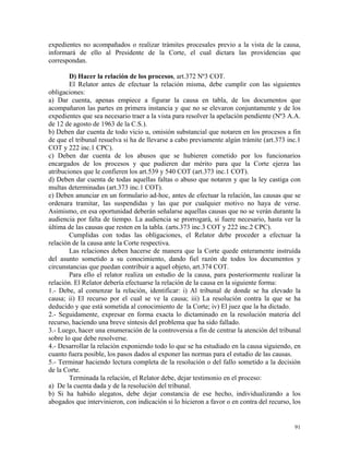 expedientes no acompañados o realizar trámites procesales previo a la vista de la causa,
informará de ello al Presidente de la Corte, el cual dictara las providencias que
correspondan.
D) Hacer la relación de los procesos, art.372 Nº3 COT.
El Relator antes de efectuar la relación misma, debe cumplir con las siguientes
obligaciones:
a) Dar cuenta, apenas empiece a figurar la causa en tabla, de los documentos que
acompañaron las partes en primera instancia y que no se elevaron conjuntamente y de los
expedientes que sea necesario traer a la vista para resolver la apelación pendiente (Nº3 A.A.
de 12 de agosto de 1963 de la C.S.).
b) Deben dar cuenta de todo vicio u, omisión substancial que notaren en los procesos a fin
de que el tribunal resuelva si ha de llevarse a cabo previamente algún trámite (art.373 inc.1
COT y 222 inc.1 CPC).
c) Deben dar cuenta de los abusos que se hubieren cometido por los funcionarios
encargados de los procesos y que pudieren dar mérito para que la Corte ejerza las
atribuciones que le confieren los art.539 y 540 COT (art.373 inc.1 COT).
d) Deben dar cuenta de todas aquellas faltas o abuso que notaren y que la ley castiga con
multas determinadas (art.373 inc.1 COT).
e) Deben anunciar en un formulario ad-hoc, antes de efectuar la relación, las causas que se
ordenara tramitar, las suspendidas y las que por cualquier motivo no haya de verse.
Asimismo, en esa oportunidad deberán señalarse aquellas causas que no se verán durante la
audiencia por falta de tiempo. La audiencia se prorrogará, si fuere necesario, hasta ver la
última de las causas que resten en la tabla. (arts.373 inc.3 COT y 222 inc.2 CPC).
Cumplidas con todas las obligaciones, el Relator debe proceder a efectuar la
relación de la causa ante la Corte respectiva.
Las relaciones deben hacerse de manera que la Corte quede enteramente instruída
del asunto sometido a su conocimiento, dando fiel razón de todos los documentos y
circunstancias que puedan contribuir a aquel objeto, art.374 COT.
Para ello el relator realiza un estudio de la causa, para posteriormente realizar la
relación. El Relator debería efectuarse la relación de la causa en la siguiente forma:
1.- Debe, al comenzar la relación, identificar: i) Al tribunal de donde se ha elevado la
causa; ii) El recurso por el cual se ve la causa; iii) La resolución contra la que se ha
deducido y que está sometida al conocimiento de la Corte; iv) El juez que la ha dictado.
2.- Seguidamente, expresar en forma exacta lo dictaminado en la resolución materia del
recurso, haciendo una breve síntesis del problema que ha sido fallado.
3.- Luego, hacer una enumeración de la controversia a fin de centrar la atención del tribunal
sobre lo que debe resolverse.
4.- Desarrollar la relación exponiendo todo lo que se ha estudiado en la causa siguiendo, en
cuanto fuera posible, los pasos dados al exponer las normas para el estudio de las causas.
5.- Terminar haciendo lectura completa de la resolución o del fallo sometido a la decisión
de la Corte.
Terminada la relación, el Relator debe, dejar testimonio en el proceso:
a) De la cuenta dada y de la resolución del tribunal.
b) Si ha habido alegatos, debe dejar constancia de ese hecho, individualizando a los
abogados que intervinieron, con indicación si lo hicieron a favor o en contra del recurso, los
91
 