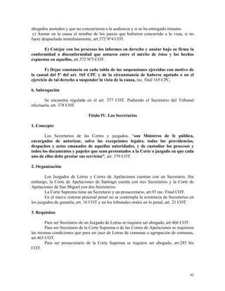 abogados anotados y que no concurrieron a la audiencia y si se ha entregado minutas.
c) Anotar en la causa el nombre de los jueces que hubieren concurrido a la vista, si no
fuere despachada inmediatamente, art.372 Nº4 COT.
E) Cotejar con los procesos los informes en derecho y anotar bajo su firma la
conformidad o disconformidad que notaren entre el mérito de éstos y los hechos
expuestos en aquellos, art.372 Nº5 COT.
F) Dejar constancia en cada tabla de las suspensiones ejercidas con motivo de
la causal del 5º del art. 165 CPC y de la circunstancia de haberse agotado o no el
ejercicio de tal derecho a suspender la vista de la causa, inc. final 165 CPC.
6. Subrogación
Se encuentra regulada en el art. 377 COT. Pudiendo el Secretario del Tribunal
efectuarla, art. 378 COT.
Título IV. Los Secretarios
1. Concepto
Los Secretarios de las Cortes y juzgados, “son Ministros de fe pública,
encargados de autorizar, salvo las excepciones legales, todas las providencias,
despachos y actos emanados de aquellas autoridades, y de custodiar los procesos y
todos los documentos y papeles que sean presentados a la Corte o juzgado en que cada
uno de ellos debe prestar sus servicios”, art. 379 COT.
2. Organización
Los Juzgados de Letras y Cortes de Apelaciones cuentan con un Secretario. Sin
embargo, la Corte de Apelaciones de Santiago cuenta con tres Secretarios y la Corte de
Apelaciones de San Miguel con dos Secretarios.
La Corte Suprema tiene un Secretario y un prosecretario, art.93 inc. Final COT.
En el nuevo sistema procesal penal no se contempla la existencia de Secretarios en
los juzgados de garantía, art. 16 COT y en los tribunales orales en lo penal, art. 21 COT.
3. Requisitos
Para ser Secretario de un Juzgado de Letras se requiere ser abogado, art.466 COT.
Para ser Secretario de la Corte Suprema o de las Cortes de Apelaciones se requieren
las mismas condiciones que para ser juez de Letras de comunas o agrupación de comunas,
art.463 COT.
Para ser prosecretario de la Corte Suprema se requiere ser abogado, art.285 bis
COT.
92
 