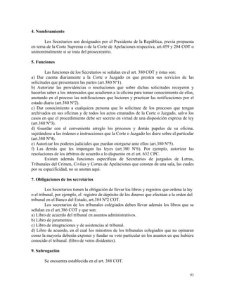 4. Nombramiento
Los Secretarios son designados por el Presidente de la República, previa propuesta
en terna de la Corte Suprema o de la Corte de Apelaciones respectiva, art.459 y 284 COT o
uninominalmente si se trata del prosecreatrio.
5. Funciones
Las funciones de los Secretarios se señalan en el art. 380 COT y éstas son:
a) Dar cuenta diariamente a la Corte o Juzgado en que presten sus servicios de las
solicitudes que presentaren las partes (art.380 Nº1).
b) Autorizar las providencias o resoluciones que sobre dichas solicitudes recayeren y
hacerlas saber a los interesados que acudieren a la oficina para tomar conocimiento de ellas,
anotando en el proceso las notificaciones que hicieren y practicar las notificaciones por el
estado diario (art.380 Nº2).
c) Dar conocimiento a cualquiera persona que lo solicitare de los procesos que tengan
archivados en sus oficinas y de todos los actos emanados de la Corte o Juzgado, salvo los
casos en que el procedimiento debe ser secreto en virtud de una disposición expresa de ley
(art.380 Nº3).
d) Guardar con el conveniente arreglo los procesos y demás papeles de su oficina,
sujetándose a las órdenes e instrucciones que la Corte o Juzgado les diere sobre el particular
(art.380 Nº4).
e) Autorizar los poderes judiciales que puedan otorgarse ante ellos (art.380 Nº5).
f) Las demás que les impongan las leyes (art.380 Nº6). Por ejemplo, autorizar las
resoluciones de los árbitros de acuerdo a lo dispuesto en el art. 632 CPC.
Existen además funciones específicas de Secretarios de juzgados de Letras,
Tribunales del Crimen, Civiles y Cortes de Apelaciones que consten de una sala, las cuales
por su especificidad, no se anotan aquí.
7. Obligaciones de los secretarios
Los Secretarios tienen la obligación de llevar los libros y registros que ordena la ley
o el tribunal, por ejemplo, el registro de depósito de los dineros que efectúan a la orden del
tribunal en el Banco del Estado, art.384 Nº2 COT.
Los secretarios de los tribunales colegiados deben llevar además los libros que se
señalan en el art.386 COT y que son:
a) Libro de acuerdo del tribunal en asuntos administrativos.
b) Libro de juramentos.
c) Libro de integraciones y de asistencias al tribunal.
d) Libro de acuerdo, en el cual los ministros de los tribunales colegiados que no opinaren
como la mayoría deberán exponer y fundar su voto particular en los asuntos en que hubiere
conocido el tribunal. (libro de votos disidentes).
9. Subrogación
Se encuentra establecida en el art. 388 COT.
93
 
