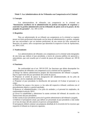 Título V. Los Administradores de los Tribunales con Competencia en lo Criminal
1. Concepto
Los administradores de tribunales con competencia en lo criminal son
“funcionarios auxiliares de la administración de justicia encargados de organizar y
controlar la gestión administrativa de los tribunales de juicio oral en lo penal y de los
juzgados de garantía”, Art. 389 A COT.
2. Requisitos
Para ser administrador de un tribunal con competencia en lo criminal se requiere
poseer un título profesional relacionado con las áreas de administración y gestión, otorgado
por una universidad o por un instituto profesional, de una carrera de ocho semestres de
duración a lo menos, salvo excepciones que determine la respectiva Corte de Apelaciones,
art. 389 C COT.
3. Nombramiento
Los administradores de tribunales con competencia en lo criminal serán designados
de una terna que elabore el juez presidente, a través de concurso público de oposición y
antecedentes, que será resuelto por el comité de jueces del respectivo tribunal, art. 389 D
COT.
4. Funciones
De conformidad con el art. 389 B COT, las funciones que deben desempeñar los
administradores de tribunales con competencia en lo criminal son las siguientes:
a) Dirigir las labores administrativas propias del funcionamiento del tribunal o juzgado,
bajo la supervisión del juez presidente del comité de jueces;
b) Proponer al comité de jueces la designación del subadministrador, de los jefes de
unidades y de los empleados del tribunal;
c) Proponer al juez presidente la distribución del personal; d) Evaluar al personal a su
cargo;
e) Distribuir las causas a los jueces o a las salas del respectivo tribunal, conforme con el
procedimiento objetivo y general aprobado;
f) Remover al subadministrador, a los jefes de unidades y al personal de empleados, de
conformidad al artículo 389 F;
g) Llevar la contabilidad y administrar la cuenta corriente del tribunal, de acuerdo a las
instrucciones del juez presidente;
h) Dar cuenta al juez presidente acerca de la gestión administrativa del tribunal o juzgado;
i) Elaborar el presupuesto anual, que deberá ser presentado al juez presidente a más tardar
en el mes de mayo del año anterior al ejercicio correspondiente.
El presupuesto deberá contener una propuesta detallada de la inversión de los recursos que
requerirá el tribunal en el ejercicio siguiente;
94
 