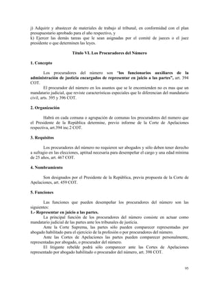j) Adquirir y abastecer de materiales de trabajo al tribunal, en conformidad con el plan
presupuestario aprobado para el año respectivo, y
k) Ejercer las demás tareas que le sean asignadas por el comité de jueces o el juez
presidente o que determinen las leyes.
Título VI. Los Procuradores del Número
1. Concepto
Los procuradores del número son “los funcionarios auxiliares de la
administración de justicia encargados de representar en juicio a las partes”, art. 394
COT.
El procurador del número en los asuntos que se le encomienden no es mas que un
mandatario judicial, que reviste características especiales que lo diferencian del mandatario
civil, arts. 395 y 396 COT.
2. Organización
Habrá en cada comuna o agrupación de comunas los procuradores del numero que
el Presidente de la República determine, previo informe de la Corte de Apelaciones
respectiva, art.394 inc.2 COT.
3. Requisitos
Los procuradores del número no requieren ser abogados y sólo deben tener derecho
a sufragio en las elecciones, aptitud necesaria para desempeñar el cargo y una edad mínima
de 25 años, art. 467 COT.
4. Nombramiento
Son designados por el Presidente de la República, previa propuesta de la Corte de
Apelaciones, art. 459 COT.
5. Funciones
Las funciones que pueden desempeñar los procuradores del número son las
siguientes:
1.- Representar en juicio a las partes.
La principal función de los procuradores del número consiste en actuar como
mandatario judicial de las partes ante los tribunales de justicia.
Ante la Corte Suprema, las partes sólo pueden comparecer representadas por
abogado habilitado para el ejercicio de la profesión o por procuradores del número.
Ante las Cortes de Apelaciones las partes pueden comparecer personalmente,
representadas por abogado, o procurador del número.
El litigante rebelde podrá sólo comparecer ante las Cortes de Apelaciones
representado por abogado habilitado o procurador del número, art. 398 COT.
95
 