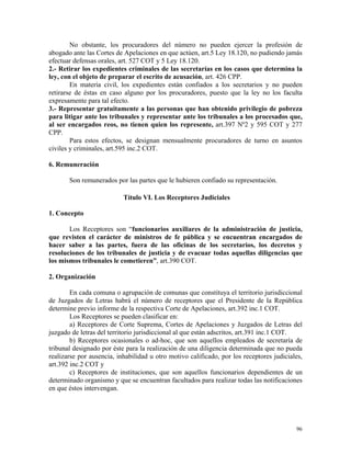 No obstante, los procuradores del número no pueden ejercer la profesión de
abogado ante las Cortes de Apelaciones en que actúen, art.5 Ley 18.120, no pudiendo jamás
efectuar defensas orales, art. 527 COT y 5 Ley 18.120.
2.- Retirar los expedientes criminales de las secretarías en los casos que determina la
ley, con el objeto de preparar el escrito de acusación, art. 426 CPP.
En materia civil, los expedientes están confiados a los secretarios y no pueden
retirarse de éstas en caso alguno por los procuradores, puesto que la ley no los faculta
expresamente para tal efecto.
3.- Representar gratuitamente a las personas que han obtenido privilegio de pobreza
para litigar ante los tribunales y representar ante los tribunales a los procesados que,
al ser encargados reos, no tienen quien los represente, art.397 Nº2 y 595 COT y 277
CPP.
Para estos efectos, se designan mensualmente procuradores de turno en asuntos
civiles y criminales, art.595 inc.2 COT.
6. Remuneración
Son remunerados por las partes que le hubieren confiado su representación.
Título VI. Los Receptores Judiciales
1. Concepto
Los Receptores son “funcionarios auxiliares de la administración de justicia,
que revisten el carácter de ministros de fe pública y se encuentran encargados de
hacer saber a las partes, fuera de las oficinas de los secretarios, los decretos y
resoluciones de los tribunales de justicia y de evacuar todas aquellas diligencias que
los mismos tribunales le cometieren”, art.390 COT.
2. Organización
En cada comuna o agrupación de comunas que constituya el territorio jurisdiccional
de Juzgados de Letras habrá el número de receptores que el Presidente de la República
determine previo informe de la respectiva Corte de Apelaciones, art.392 inc.1 COT.
Los Receptores se pueden clasificar en:
a) Receptores de Corte Suprema, Cortes de Apelaciones y Juzgados de Letras del
juzgado de letras del territorio jurisdiccional al que están adscritos, art.391 inc.1 COT.
b) Receptores ocasionales o ad-hoc, que son aquellos empleados de secretaría de
tribunal designado por éste para la realización de una diligencia determinada que no pueda
realizarse por ausencia, inhabilidad u otro motivo calificado, por los receptores judiciales,
art.392 inc.2 COT y
c) Receptores de instituciones, que son aquellos funcionarios dependientes de un
determinado organismo y que se encuentran facultados para realizar todas las notificaciones
en que éstos intervengan.
96
 