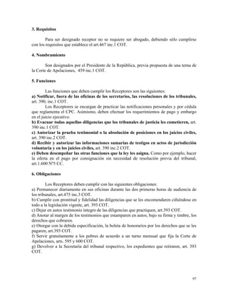 3. Requisitos
Para ser designado receptor no se requiere ser abogado, debiendo sólo cumplirse
con los requisitos que establece el art.467 inc.1 COT.
4. Nombramiento
Son designados por el Presidente de la República, previa propuesta de una terna de
la Corte de Apelaciones, 459 inc.1 COT.
5. Funciones
Las funciones que deben cumplir los Receptores son las siguientes:
a) Notificar, fuera de las oficinas de los secretarios, las resoluciones de los tribunales,
art. 390, inc.1 COT.
Los Receptores se encargan de practicar las notificaciones personales y por cédula
que reglamenta el CPC. Asimismo, deben efectuar los requerimientos de pago y embargo
en el juicio ejecutivo.
b) Evacuar todas aquellas diligencias que los tribunales de justicia les cometieren, art.
390 inc.1 COT.
c) Autorizar la prueba testimonial o la absolución de posiciones en los juicios civiles,
art. 390 inc.2 COT.
d) Recibir y autorizar las informaciones sumarias de testigos en actos de jurisdicción
voluntaria y en los juicios civiles, art. 390 inc.2 COT.
e) Deben desempeñar las otras funciones que la ley les asigna. Como por ejemplo, hacer
la oferta en el pago por consignación sin necesidad de resolución previa del tribunal,
art.1.600 Nº5 CC.
6. Obligaciones
Los Receptores deben cumplir con las siguientes obligaciones:
a) Permanecer diariamente en sus oficinas durante las dos primeras horas de audiencia de
los tribunales, art.475 inc.3 COT.
b) Cumplir con prontitud y fidelidad las diligencias que se les encomendaren ciñiéndose en
todo a la legislación vigente, art. 393 COT.
c) Dejar en autos testimonio íntegro de las diligencias que practiquen, art.393 COT.
d) Anotar al margen de los testimonios que estamparen en autos, bajo su firma y timbre, los
derechos que cobraren.
e) Otorgar con la debida especificación, la boleta de honorarios por los derechos que se les
pagaren, art.393 COT.
f) Servir gratuitamente a los pobres de acuerdo a un turno mensual que fija la Corte de
Apelaciones, arts. 595 y 600 COT.
g) Devolver a la Secretaría del tribunal respectivo, los expedientes que retiraren, art. 393
COT.
97
 