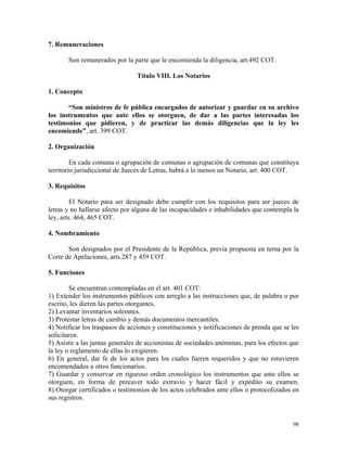 7. Remuneraciones
Son remunerados por la parte que le encomienda la diligencia, art.492 COT.
Título VIII. Los Notarios
1. Concepto
“Son ministros de fe pública encargados de autorizar y guardar en su archivo
los instrumentos que ante ellos se otorguen, de dar a las partes interesadas los
testimonios que pidieren, y de practicar las demás diligencias que la ley les
encomiende”, art. 399 COT.
2. Organización
En cada comuna o agrupación de comunas o agrupación de comunas que constituya
territorio jurisdiccional de Jueces de Letras, habrá a lo menos un Notario, art. 400 COT.
3. Requisitos
El Notario para ser designado debe cumplir con los requisitos para ser jueces de
letras y no hallarse afecto por alguna de las incapacidades e inhabilidades que contempla la
ley, arts. 464, 465 COT.
4. Nombramiento
Son designados por el Presidente de la República, previa propuesta en terna por la
Corte de Apelaciones, arts.287 y 459 COT.
5. Funciones
Se encuentran contempladas en el art. 401 COT:
1) Extender los instrumentos públicos con arreglo a las instrucciones que, de palabra o por
escrito, les dieren las partes otorgantes.
2) Levantar inventarios solemnes.
3) Protestar letras de cambio y demás documentos mercantiles.
4) Notificar los traspasos de acciones y constituciones y notificaciones de prenda que se les
solicitaren.
5) Asistir a las juntas generales de accionistas de sociedades anónimas, para los efectos que
la ley o reglamento de ellas lo exigieren.
6) En general, dar fe de los actos para los cuales fueren requeridos y que no estuvieren
encomendados a otros funcionarios.
7) Guardar y conservar en riguroso orden cronológico los instrumentos que ante ellos se
otorguen, en forma de precaver todo extravío y hacer fácil y expedito su examen.
8) Otorgar certificados o testimonios de los actos celebrados ante ellos o protocolizados en
sus registros.
98
 