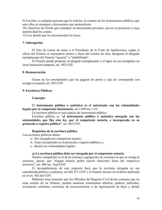 9) Facilitar, a cualquier persona que lo solicite, el examen de los instrumentos públicos que
ante ellos se otorguen y documentos que protocolicen.
10) Autorizar las firmas que estampen en documentos privados, sea en su presencia o cuya
autenticidad les conste.
11) Las demás que les encomienden las leyes.
7. Subrogación
El Juez de Letras de turno o el Presidente de la Corte de Apelaciones, según el
oficio del Notario se encuentren dentro o fuera del asiento de ésta, designará al abogado
reemplazante del Notario "ausente" o "inhabilitado".
El Notario puede proponer al abogado reemplazante y el lapso de ese reemplazo no
tiene limitación temporal, art. 402 COT.
8. Remuneración
Gozan de los emolumentos que les paguen las partes y que les corresponde con
arreglo al arancel, art. 492 COT.
9. Escrituras Públicas
Concepto
El instrumento público o auténtico es el autorizado con las solemnidades
legales por el competente funcionario, art.1.699 inc.1 CC.
La escritura pública es una especie de instrumento público.
Escritura pública es “el instrumento público o auténtico otorgado con las
solemnidades que fija esta ley, por el competente notario, e incorporado en su
protocolo o registro público”, art. 403 COT.
Requisitos de la escritura pública
Las escrituras públicas deben:
a.- Ser otorgada por competente notario.
b.- Estar incorporada en el protocolo o registro público; y
c.- Reunir las solemnidades legales.
a) La escritura pública debe ser otorgada por el competente notario.
Notario competente es el de la comuna o agrupación de comunas en que se otorga la
escritura, puesto que "ningún notario podrá ejercer funciones fuera del respectivo
territorio", art. 400 inc. final COT.
El incumplimiento de este requisito hace que la escritura otorgada no sea
considerada pública o auténtica, art.426 Nº1 COT y el Notario incurre en el delito tipificado
en el art. 442 del COT.
Debemos tener presente que los Oficiales del Registro Civil de las comunas que no
sean asiento de un Notario, pueden autorizar testamentos abiertos, poderes judiciales,
inventarios solemnes, escrituras de reconocimiento o de legitimación de hijos y demás
99
 
