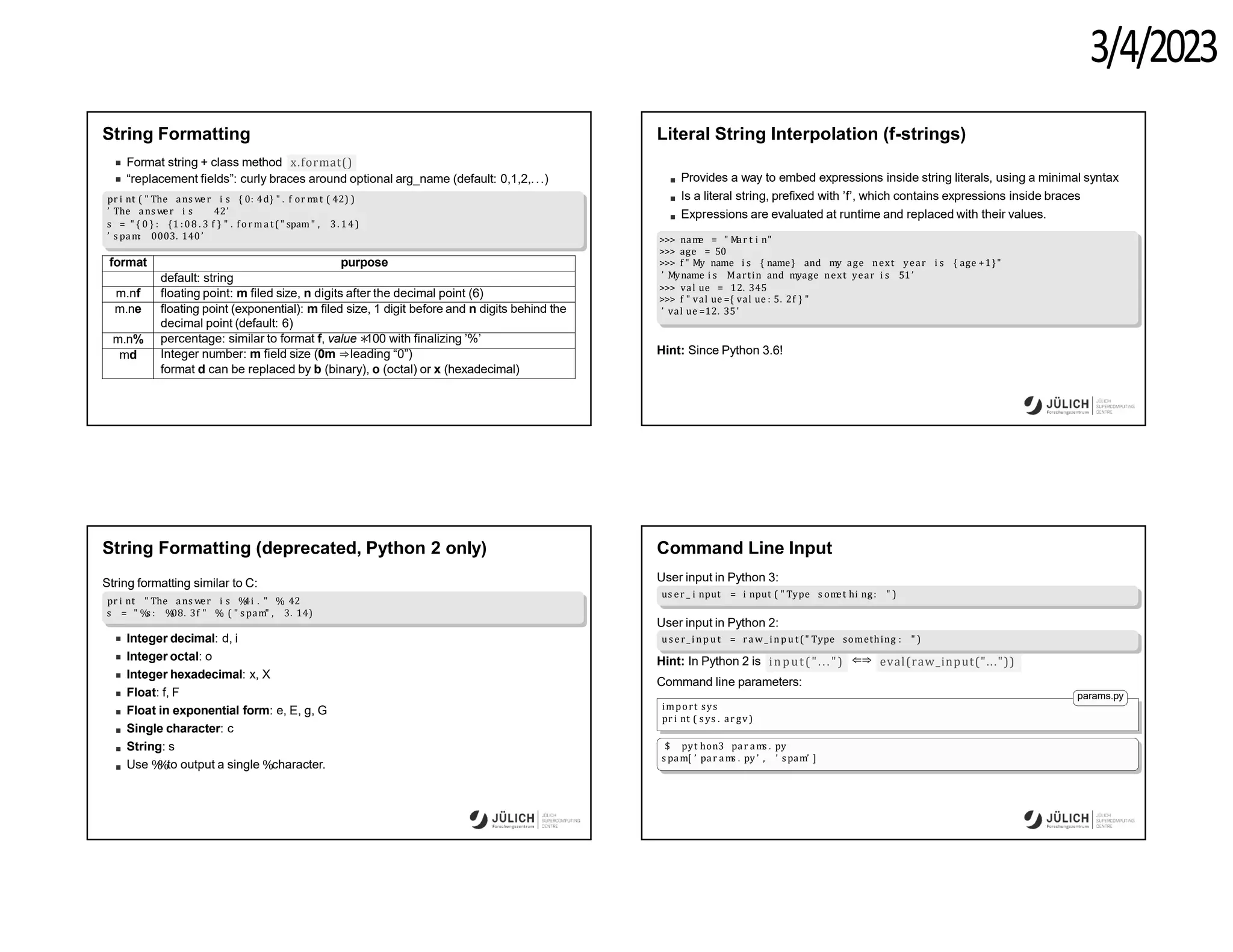3/4/2023
String Formatting
Format string + class method x.format()
“replacement fields”: curly braces around optional arg_name (default: 0,1,2,...)
pr i nt ( " The ans wer i s { 0: 4d} " . f or m
at ( 42) )
’ The ans wer i s 42’
s = " { 0 } : {1 :08 . 3 f } " . fo rmat( " spam" , 3. 14)
’ s pam: 0003. 140’
format purpose
default: string
m.nf floating point: m filed size, n digits after the decimal point (6)
m.ne floating point (exponential): m filed size, 1 digit before and n digits behind the
decimal point (default: 6)
m.n% percentage: similar to format f, value ∗
100 with finalizing ’%’
md Integer number: m field size (0m ⇒leading “0”)
format d can be replaced by b (binary), o (octal) or x (hexadecimal)
Literal String Interpolation (f-strings)
Provides a way to embed expressions inside string literals, using a minimal syntax
Is a literal string, prefixed with ’f’, which contains expressions inside braces
Expressions are evaluated at runtime and replaced with their values.
>>> nam
e = " Mar t i n"
>>> age = 50
>>> f " My name i s { name} and my age next year i s { age +1}"
’ Myname i s Martin and myage next year i s 51’
>>> val ue = 12. 345
>>> f " val ue ={ val ue : 5. 2f } "
’ val ue =12. 35’
Hint: Since Python 3.6!
String Formatting (deprecated, Python 2 only)
String formatting similar to C:
pr i nt " The ans wer i s %
4i . " % 42
s = " %
s : %
08. 3f " % ( " s pam" , 3. 14)
Integer decimal: d, i
Integer octal: o
Integer hexadecimal: x, X
Float: f, F
Float in exponential form: e, E, g, G
Single character: c
String: s
Use %
%to output a single %character.
Command Line Input
User input in Python 3:
us er _ i nput = i nput ( " Type s om
et hi ng: " )
User input in Python 2:
us er_ i npu t = raw _ inp ut(" Type something : " )
Hint: In Python 2 is input("...") ⇐⇒ eval(raw_input("..."))
Command line parameters:
params.py
import sys
pr i nt ( s ys . ar gv)
$ pyt hon3 par am
s . py
s pam[ ’ par am
s . py ’ , ’ spam’ ]
 