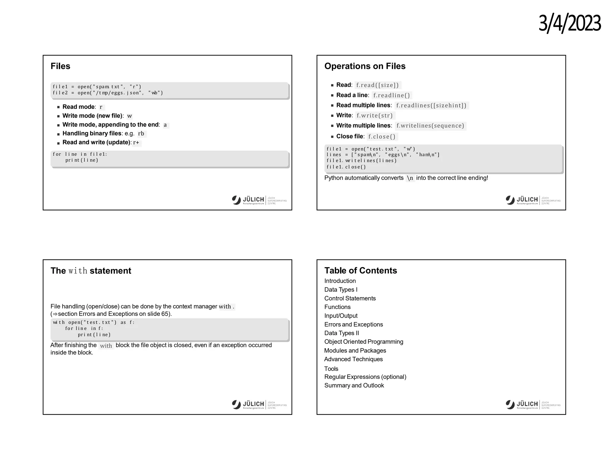 3/4/2023
Files
f i l e1 = open( " s pam. t xt " , " r " )
f i l e2 = open( " /t m
p/eggs . j s on" , " wb" )
Read mode: r
Write mode (new file): w
Write mode, appending to the end: a
Handling binary files: e.g. rb
Read and write (update): r+
f or l i ne i n f i l e1:
pr i nt ( l i ne )
Operations on Files
Read: f.read([size])
Read a line: f.readline()
Read multiple lines: f.readlines([sizehint])
Write: f.write(str)
Write multiple lines: f.writelines(sequence)
Close file: f.close()
f i l e1 = open( " t es t . t xt " , " w" )
l i nes = [ " s pamn" , " eggs n" , " hamn" ]
f i l e1. wr i t el i nes ( l i nes )
f i l e1. c l os e ( )
Python automatically converts n into the correct line ending!
The with statement
File handling (open/close) can be done by the context manager with .
(⇒section Errors and Exceptions on slide 65).
wi t h open( " t es t . t xt " ) as f :
fo r l i n e in f :
pr i nt ( l i ne )
with
After finishing the block the file object is closed, even if an exception occurred
inside the block.
Table of Contents
Introduction
Data Types I
Control Statements
Functions
Input/Output
Errors and Exceptions
Data Types II
Object Oriented Programming
Modules and Packages
Advanced Techniques
Tools
Regular Expressions (optional)
Summary and Outlook
 