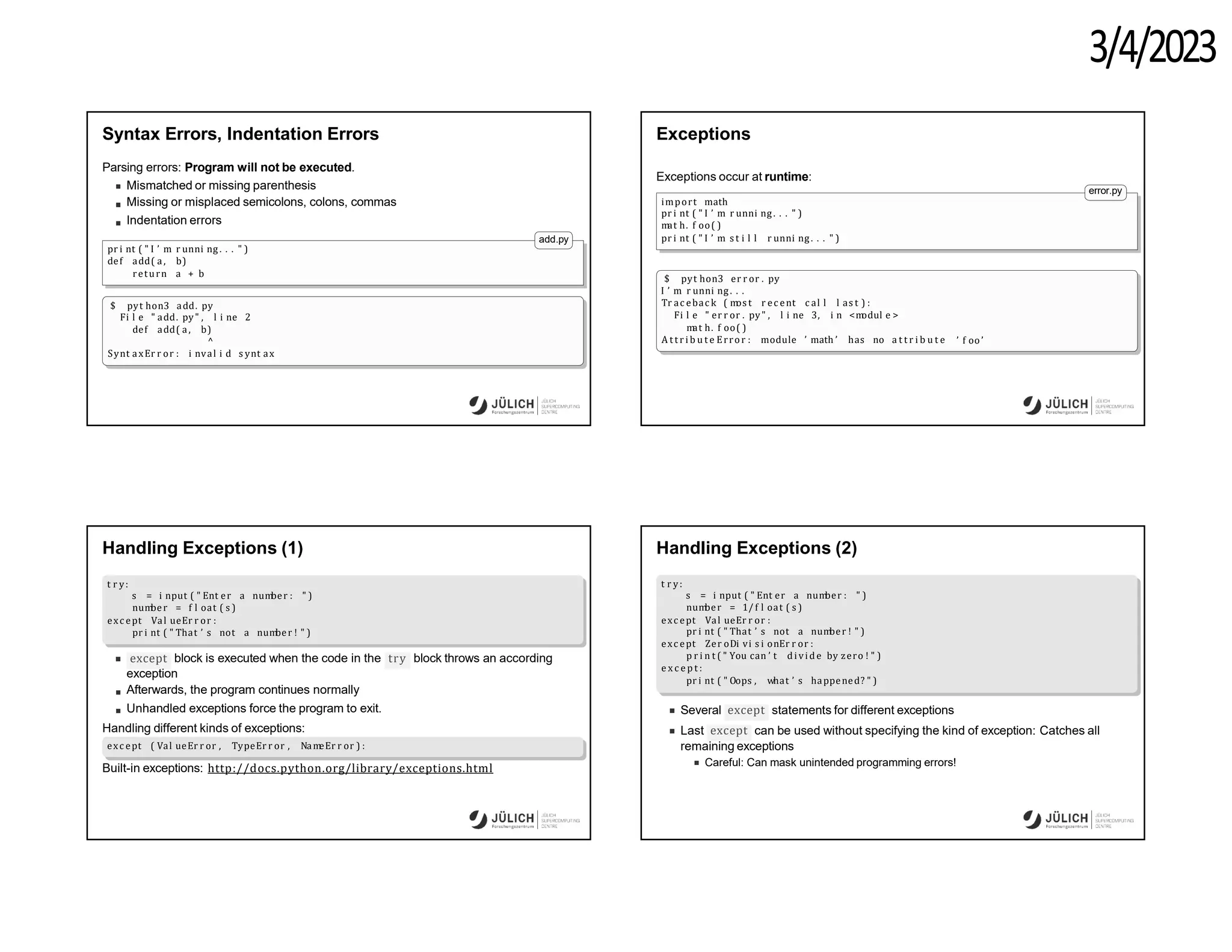 3/4/2023
Syntax Errors, Indentation Errors
Parsing errors: Program will not be executed.
Mismatched or missing parenthesis
Missing or misplaced semicolons, colons, commas
Indentation errors
add.py
pr i nt ( " I ’ m r unni ng . . . " )
def add( a, b)
return a + b
$ pyt hon3 add. py
Fi l e " add. py" , l i ne 2
def add( a, b)
^
Synt axEr r or : i nval i d s ynt ax
Exceptions
Exceptions occur at runtime:
import math
pr i nt ( " I ’ m r unni ng . . . " )
m
at h. f oo( )
pr i nt ( " I ’ m s t i l l r unni ng. . . " )
error.py
$ pyt hon3 er r or . py
I ’ m r unni ng . . .
Tr ac ebac k ( m
os t r ec ent c al l l as t ) :
Fi l e " er r or . py" , l i ne 3, i n <m
odul e >
m
at h. f oo( )
A t t r i b u t e Error : module ’ math ’ has no a t t r i b u t e ’ f oo ’
Handling Exceptions (1)
t r y:
s = i nput ( " Ent er a num
ber : " )
num
ber = f l oat ( s )
exc ept Val ueEr r or :
pr i nt ( " That ’ s not a num
ber ! " )
except try
block is executed when the code in the block throws an according
exception
Afterwards, the program continues normally
Unhandled exceptions force the program to exit.
Handling different kinds of exceptions:
exc ept ( Val ueEr r or , TypeEr r or , Nam
eEr r or ) :
Built-in exceptions: http://docs.python.org/library/exceptions.html
Handling Exceptions (2)
t r y:
s = i nput ( " Ent er a num
ber : " )
num
ber = 1/ f l oat ( s )
exc ept Val ueEr r or :
pr i nt ( " That ’ s not a num
ber ! " )
exc ept Zer oDi vi s i onEr r or :
p r i n t ( " You can ’ t di vid e by zero ! " )
e x c e p t :
pr i nt ( " Oops , what ’ s happened? " )
except
Several statements for different exceptions
except
Last can be used without specifying the kind of exception: Catches all
remaining exceptions
Careful: Can mask unintended programming errors!
 