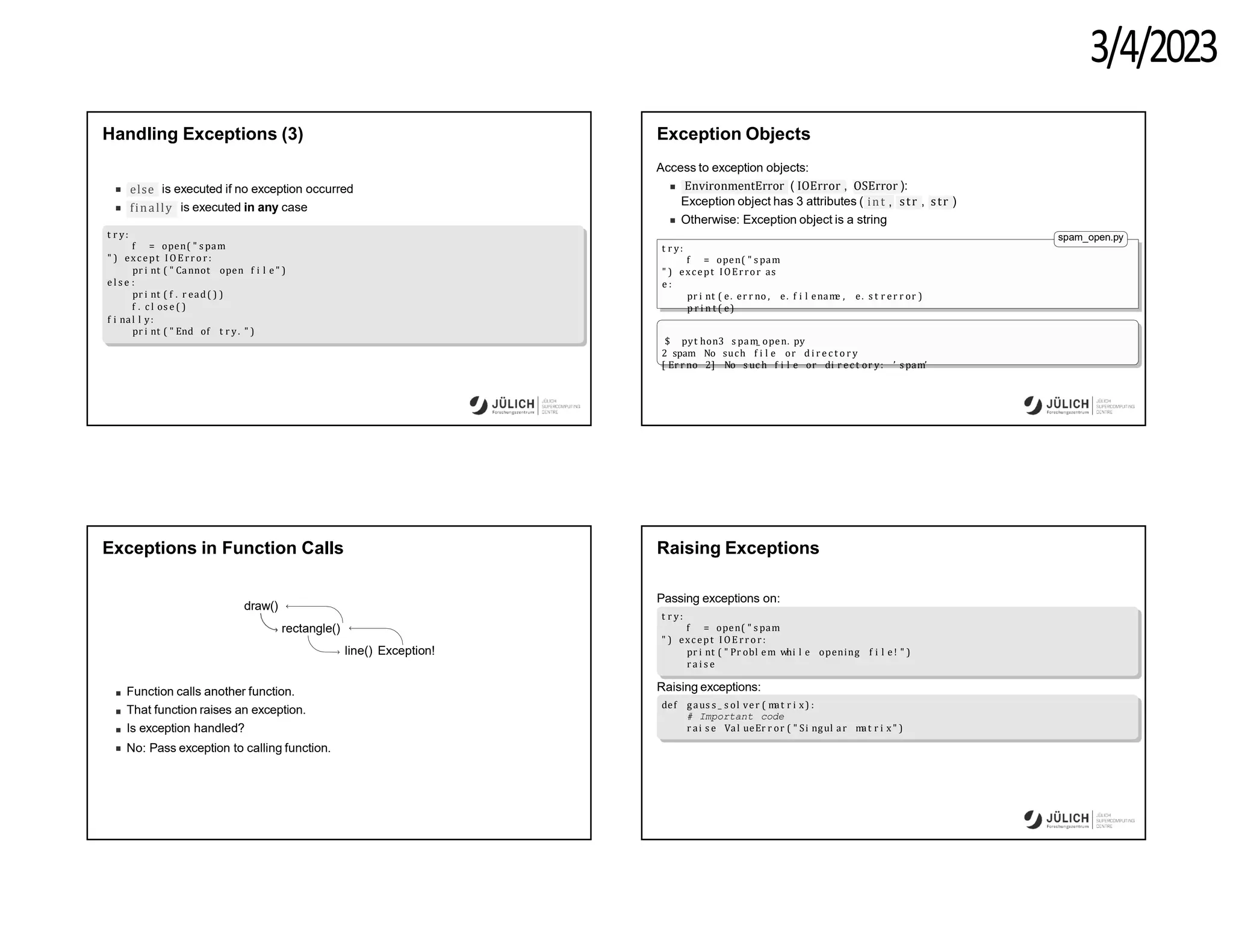 3/4/2023
Handling Exceptions (3)
else is executed if no exception occurred
finally is executed in any case
t r y:
f = open( " s pam
" ) except I OE rro r:
pr i nt ( " Cannot open f i l e " )
e l s e :
pr i nt ( f . r ead( ) )
f . c l os e ( )
f i nal l y:
pr i nt ( " End of t r y. " )
Exception Objects
Access to exception objects:
EnvironmentError ( IOError , OSError ):
int ,
Exception object has 3 attributes ( str , str )
Otherwise: Exception object is a string
spam_open.py
t r y:
f = open( " s pam
" ) except IOError as
e :
pr i nt ( e. er r no , e. f i l enam
e , e. s t r er r or )
p r i n t ( e)
$ pyt hon3 s pam
_ open. py
2 spam No such f i l e or d i r e c t o r y
[ Er r no 2] No s uc h f i l e or di r ec t or y: ’ s pam’
Exceptions in Function Calls
draw()
rectangle()
line() Exception!
Function calls another function.
That function raises an exception.
Is exception handled?
No: Pass exception to calling function.
Raising Exceptions
opening f i l e ! " )
Passing exceptions on:
t r y:
f = open( " s pam
" ) except I OE rro r:
pr i nt ( " Pr obl em whi l e
r a i s e
Raising exceptions:
def gaus s _ s ol ver ( m
at r i x) :
# Important code
r ai s e Val ueEr r or ( " Si ngul ar m
at r i x" )
 