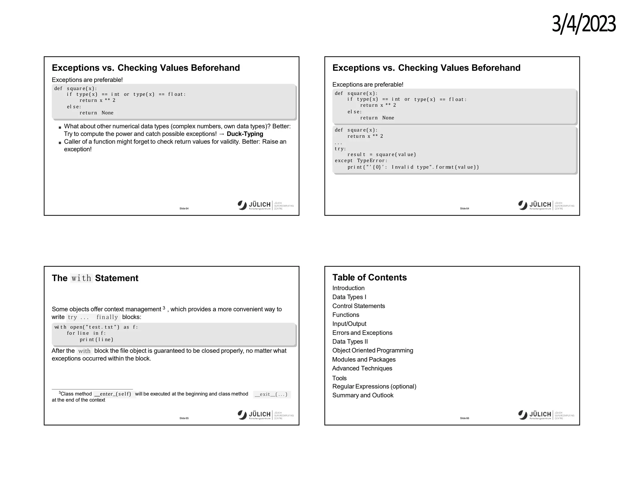 3/4/2023
Exceptions vs. Checking Values Beforehand
Exceptions are preferable!
def s quar e( x ) :
i f t ype ( x) == i nt or t ype( x) == f l oat :
return x ** 2
el s e :
return None
What about other numerical data types (complex numbers, own data types)? Better:
Try to compute the power and catch possible exceptions! → Duck-Typing
Caller of a function might forget to check return values for validity. Better: Raise an
exception!
Slide 64
Exceptions vs. Checking Values Beforehand
Exceptions are preferable!
t ype ( x) == f l oat :
def s quar e( x ) :
i f t ype ( x) == i nt or
return x ** 2
el s e :
return None
def s quar e( x ) :
return x ** 2
. . .
t r y:
r es ul t = s quar e( val ue )
exc ept TypeEr r or :
pr i nt ( " ’ { 0} ’ : I nval i d t ype " . f or m
at ( val ue ) )
Slide 64
The with Statement
Some objects offer context management 3 , which provides a more convenient way to
try . . . finally
write blocks:
wi t h open( " t es t . t xt " ) as f :
fo r l i n e in f :
pr i nt ( l i ne )
with
After the block the file object is guaranteed to be closed properly, no matter what
exceptions occurred within the block.
exit ( . . . )
3
Class method enter ( sel f) will be executed at the beginning and class method
at the end of the context
Slide 65
Table of Contents
Introduction
Data Types I
Control Statements
Functions
Input/Output
Errors and Exceptions
Data Types II
Object Oriented Programming
Modules and Packages
Advanced Techniques
Tools
Regular Expressions (optional)
Summary and Outlook
Slide 66
 