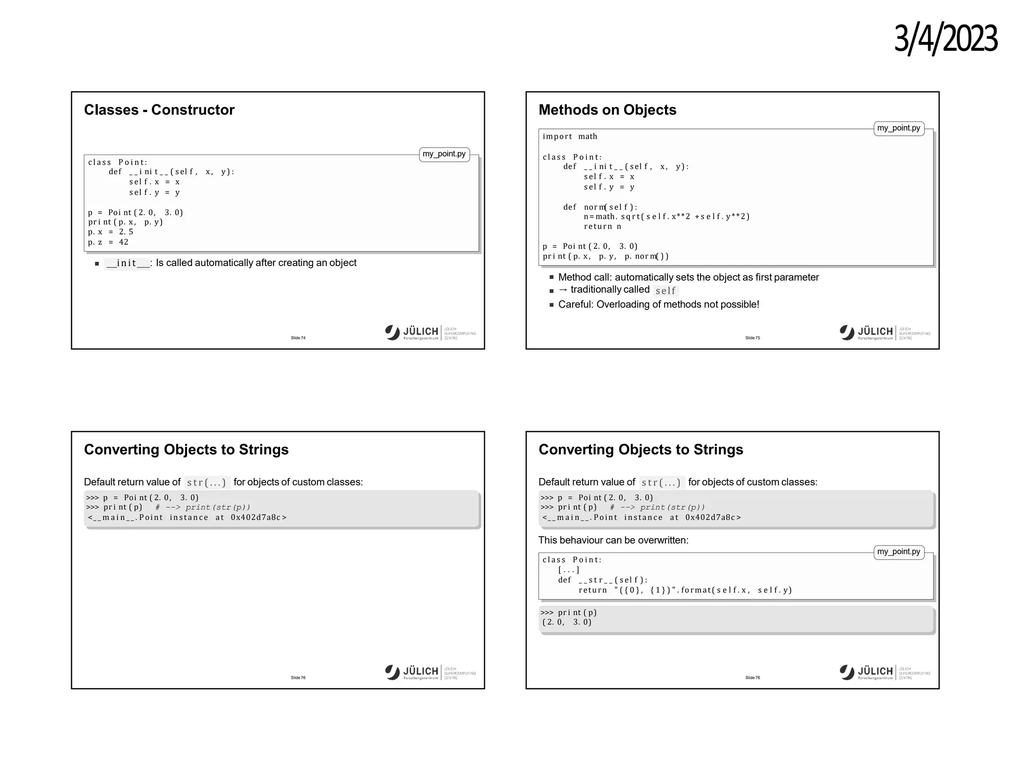 3/4/2023
Classes - Constructor
my_point.py
c l a s s P o i n t :
def _ _ i ni t _ _ ( sel f , x , y) :
s el f . x = x
s el f . y = y
p = Poi nt ( 2. 0, 3. 0)
pr i nt ( p. x , p. y)
p. x = 2. 5
p. z = 42
init : Is called automatically after creating an object
Slide 74
Methods on Objects
my_point.py
import math
c l a s s P o i n t :
def _ _ i ni t _ _ ( sel f , x , y) :
s el f . x = x
s el f . y = y
def nor m
( s el f ) :
n= math. s q r t ( s e l f . x**2 + s e l f . y**2)
return n
p = Poi nt ( 2. 0, 3. 0)
pr i nt ( p. x , p. y, p. nor m( ) )
Method call: automatically sets the object as first parameter
→ traditionally called self
Careful: Overloading of methods not possible!
Slide 75
Converting Objects to Strings
Default return value of s t r ( . . . ) for objects of custom classes:
>>> p = Poi nt ( 2. 0, 3. 0)
>>> pr i nt ( p) # --> print(str(p))
<_ _ m a i n _ _ . Point in stan c e at 0x402d7a8c >
Slide 76
Converting Objects to Strings
Default return value of s t r ( . . . ) for objects of custom classes:
>>> p = Poi nt ( 2. 0, 3. 0)
>>> pr i nt ( p) # --> print(str(p))
<_ _ m a i n _ _ . Point in stan c e at 0x402d7a8c >
This behaviour can be overwritten:
my_point.py
c l a s s P o i n t :
[ . . . ]
def _ _ s t r _ _ ( s el f ) :
return " ( { 0 } , { 1 } ) " . format( s e l f . x , s e l f . y)
>>> pr i nt ( p)
( 2. 0, 3. 0)
Slide 76
 