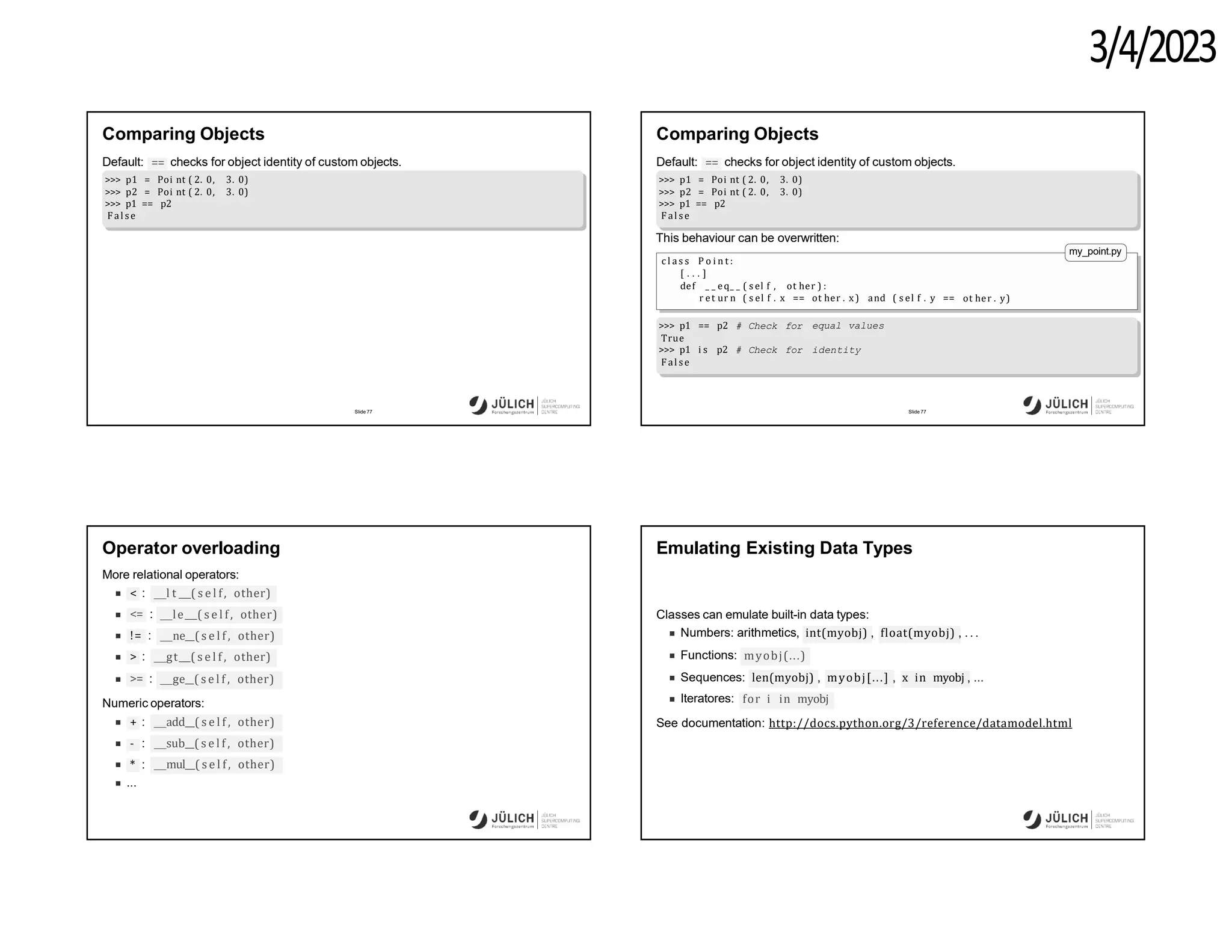3/4/2023
Comparing Objects
==
Default: checks for object identity of custom objects.
>>> p1 = Poi nt ( 2. 0, 3. 0)
>>> p2 = Poi nt ( 2. 0, 3. 0)
>>> p1 == p2
F al se
Slide 77
Comparing Objects
==
Default: checks for object identity of custom objects.
>>> p1 = Poi nt ( 2. 0, 3. 0)
>>> p2 = Poi nt ( 2. 0, 3. 0)
>>> p1 == p2
F al se
This behaviour can be overwritten:
c l a s s P o i n t :
[ . . . ]
def _ _ eq_ _ ( s el f , ot her ) :
r et ur n ( s el f . x == ot her . x) and ( s el f . y == ot her . y)
my_point.py
equal values
identity
>>> p1 == p2 # Check for
True
>>> p1 i s p2 # Check for
F al se
Slide 77
Operator overloading
More relational operators:
< : l t ( s e l f, other)
<= le ( s e l f, other)
:
!= : ne ( s e l f , other)
> : gt ( s e l f , other)
>= : ge ( s e l f , other)
Numeric operators:
add ( s e l f , other)
sub ( s e l f , other)
+ :
- :
* :
...
mul ( s e l f , other)
Emulating Existing Data Types
Classes can emulate built-in data types:
Numbers: arithmetics, int(myobj) , float(myobj) , .. .
Functions: myobj(...)
Sequences: len(myobj) , myobj[...] , x in myobj , ...
Iteratores: for i in myobj
See documentation: http://docs.python.org/3/reference/datamodel.html
 