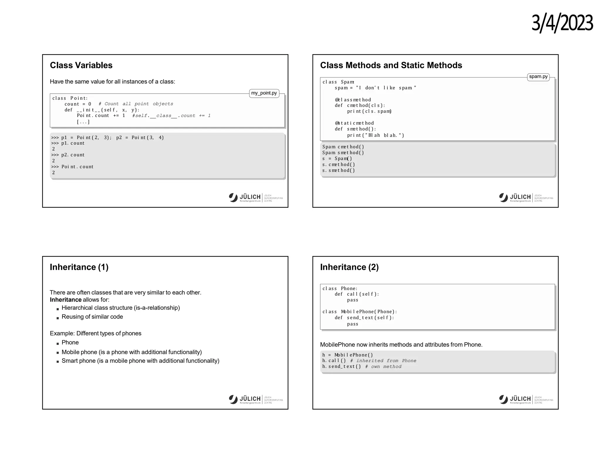 3/4/2023
Class Variables
Have the same value for all instances of a class:
c l a s s P o i n t :
count = 0 # Count all point objects
my_point.py
def _ _ i ni t _ _ ( sel f , x , y) :
Poi nt . c ount += 1 #self.__class__.count += 1
[ . . . ]
>>> p1 = Poi nt ( 2, 3) ; p2 = Poi nt ( 3, 4)
>>> p1. c ount
2
>>> p2. c ount
2
>>> Poi nt . c ount
2
Class Methods and Static Methods
c l as s Spam
:
s pam = " I don’ t l i ke s pam
. "
@
c l as s m
et hod
def c m
et hod( c l s ) :
pr i nt ( c l s . s pam)
@
s t at i c m
et hod
def s m
et hod( ) :
pr i nt ( " Bl ah bl ah. " )
spam.py
Spam
. c m
et hod( )
Spam
. s m
et hod( )
s = Spam( )
s . c m
et hod( )
s . s m
et hod( )
Inheritance (1)
There are often classes that are very similar to each other.
Inheritance allows for:
Hierarchical class structure (is-a-relationship)
Reusing of similar code
Example: Different types of phones
Phone
Mobile phone (is a phone with additional functionality)
Smart phone (is a mobile phone with additional functionality)
Inheritance (2)
c l as s Phone:
def c al l ( s el f ) :
pass
c l as s M
obi l ePhone( Phone) :
def s end_ t ext ( s el f ) :
pass
MobilePhone now inherits methods and attributes from Phone.
h = M
obi l ePhone ( )
h. c al l ( ) # inherited from Phone
h. s end_ t ext ( ) # own method
 