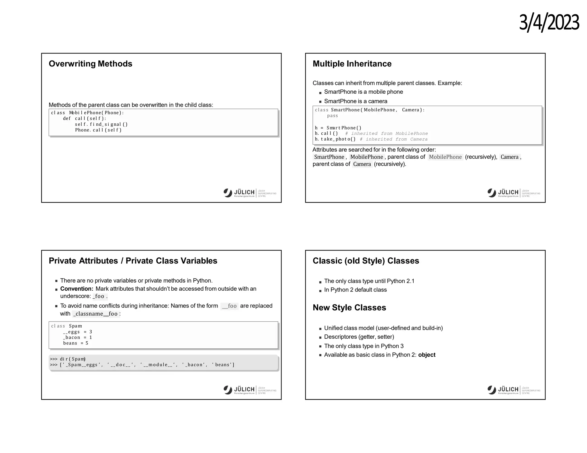 3/4/2023
Overwriting Methods
Methods of the parent class can be overwritten in the child class:
c l as s M
obi l ePhone( Phone) :
def c al l ( s el f ) :
s el f . f i nd_ s i gnal ( )
Phone. c al l ( s el f )
Multiple Inheritance
Classes can inherit from multiple parent classes. Example:
SmartPhone is a mobile phone
SmartPhone is a camera
c l a s s SmartPhone ( MobilePhone , Camera ) :
pass
h = Sm
ar t Phone ( )
h. c al l ( ) # inherited from MobilePhone
h. t ake_ phot o( ) # inherited from Camera
Attributes are searched for in the following order:
MobilePhone
SmartPhone , MobilePhone , parent class of (recursively), Camera ,
parent class of Camera (recursively).
Private Attributes / Private Class Variables
There are no private variables or private methods in Python.
Convention: Mark attributes that shouldn’t be accessed from outside with an
underscore: _foo .
foo
To avoid name conflicts during inheritance: Names of the form are replaced
with _classname foo :
c l as s Spam
:
_ _ egg s = 3
_bacon = 1
beans = 5
>>> di r ( Spam
)
>>> [ ’ _Spam__eggs ’ , ’ _ _ d o c _ _ ’ , ’ __module__ ’ , ’ _bacon ’ , ’ beans ’ ]
Classic (old Style) Classes
The only class type until Python 2.1
In Python 2 default class
New Style Classes
Unified class model (user-defined and build-in)
Descriptores (getter, setter)
The only class type in Python 3
Available as basic class in Python 2: object
 