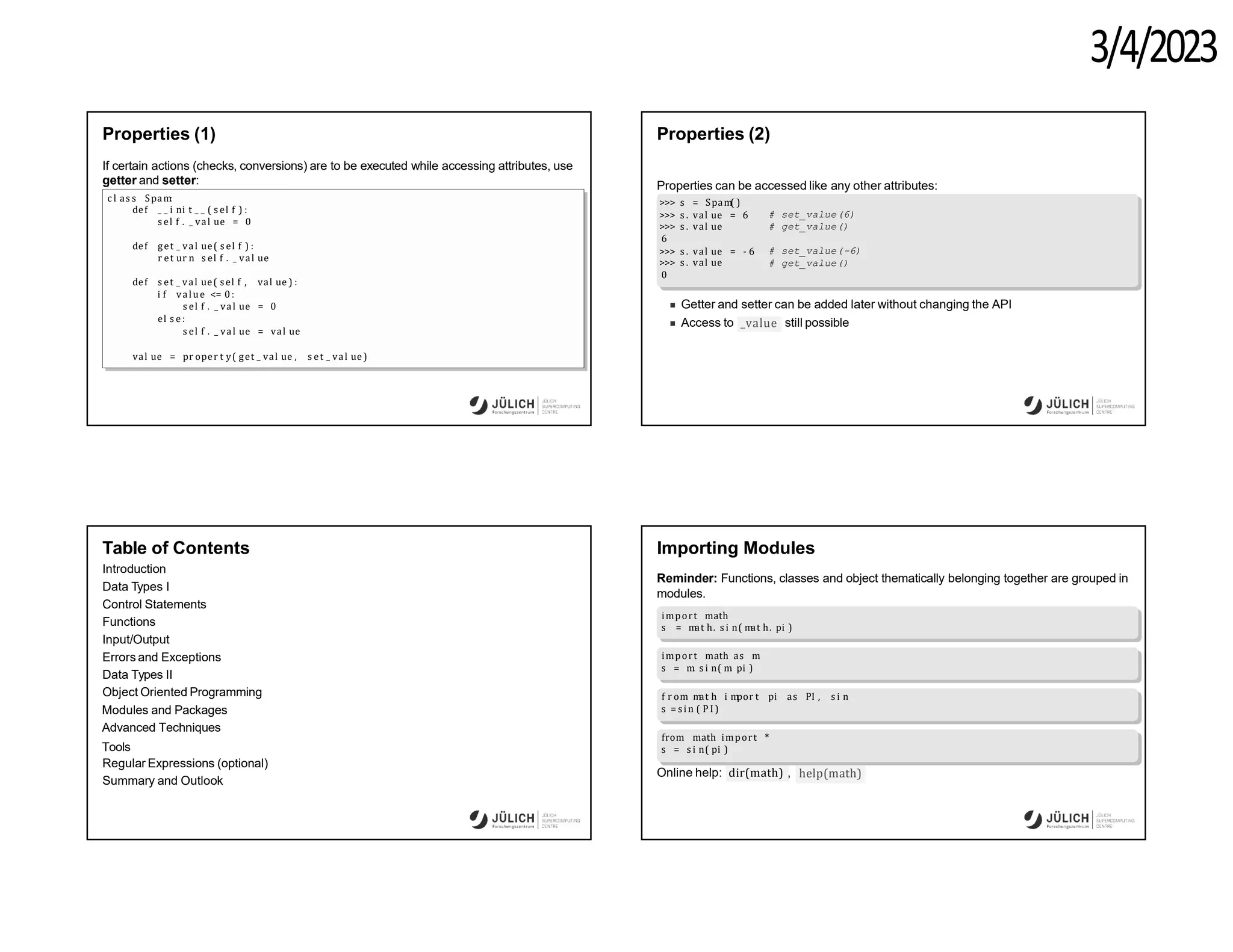 3/4/2023
Properties (1)
If certain actions (checks, conversions) are to be executed while accessing attributes, use
getter and setter:
c l as s Spam
:
def _ _ i ni t _ _ ( s el f ) :
s el f . _ val ue = 0
def get _ val ue( s el f ) :
r et ur n s el f . _ val ue
def s et _ val ue( sel f , val ue ) :
i f value <= 0:
s el f . _ val ue = 0
el s e :
s el f . _ val ue = val ue
val ue = pr oper t y( get _ val ue , s et _ val ue)
Properties (2)
Properties can be accessed like any other attributes:
>>> s = Spam( )
# set_value(6)
# get_value()
# set_value(-6)
# get_value()
>>> s . val ue = 6
>>> s . val ue
6
>>> s . val ue = - 6
>>> s . val ue
0
Getter and setter can be added later without changing the API
_value
Access to still possible
Table of Contents
Introduction
Data Types I
Control Statements
Functions
Input/Output
Errors and Exceptions
Data Types II
Object Oriented Programming
Modules and Packages
Advanced Techniques
Tools
Regular Expressions (optional)
Summary and Outlook
Importing Modules
Reminder: Functions, classes and object thematically belonging together are grouped in
modules.
import math
s = m
at h. s i n( m
at h. pi )
import math as m
s = m
. s i n( m
. pi )
f r om m
at h i m
por t pi as PI , s i n
s = si n ( P I )
from math import *
s = s i n( pi )
Online help: dir(math) , help(math)
 