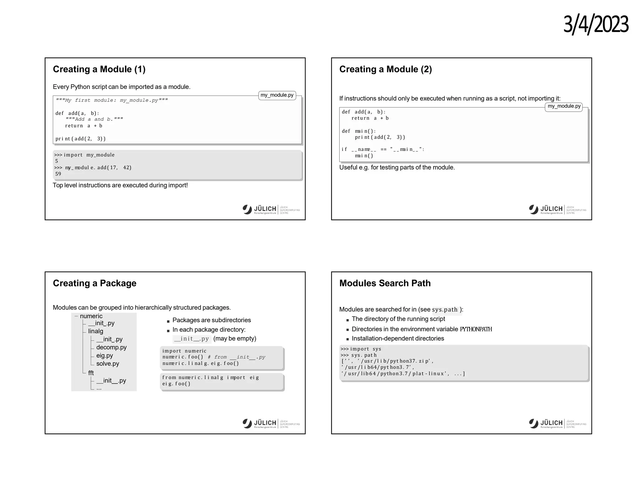 3/4/2023
Creating a Module (1)
Every Python script can be imported as a module.
my_module.py
"""My first module: my_module.py"""
def add( a, b) :
"""Add a and b."""
return a + b
pr i nt ( add( 2, 3) )
>>> import my_module
5
>>> m
y_ m
odul e. add( 17, 42)
59
Top level instructions are executed during import!
Creating a Module (2)
If instructions should only be executed when running as a script, not importing it:
my_module.py
def add( a, b) :
return a + b
def m
ai n( ) :
pr i nt ( add( 2, 3) )
i f _ _ nam
e_ _ == " _ _ m
ai n_ _ " :
m
ai n( )
Useful e.g. for testing parts of the module.
Creating a Package
Modules can be grouped into hierarchically structured packages.
numeric
init .py
linalg
init .py
decomp.py
eig.py
solve.py
fft
init .py
...
Packages are subdirectories
In each package directory:
init .py (may be empty)
import numeric
num
er i c . f oo( ) # from __init__.py
num
er i c . l i nal g . ei g . f oo( )
f r om num
er i c . l i nal g i m
por t ei g
ei g. f oo( )
Modules Search Path
Modules are searched for in (see sys.path ):
The directory of the running script
Directories in the environment variable PYTHONPATH
Installation-dependent directories
>>> import sys
>>> s ys . pat h
[ ’ ’ , ’ /us r / l i b/ pyt hon37. z i p’ ,
’ /us r / l i b64/ pyt hon3. 7’ ,
’ / usr/ l ib 64 / python3.7 / p lat - l i n u x ’ , . . . ]
 