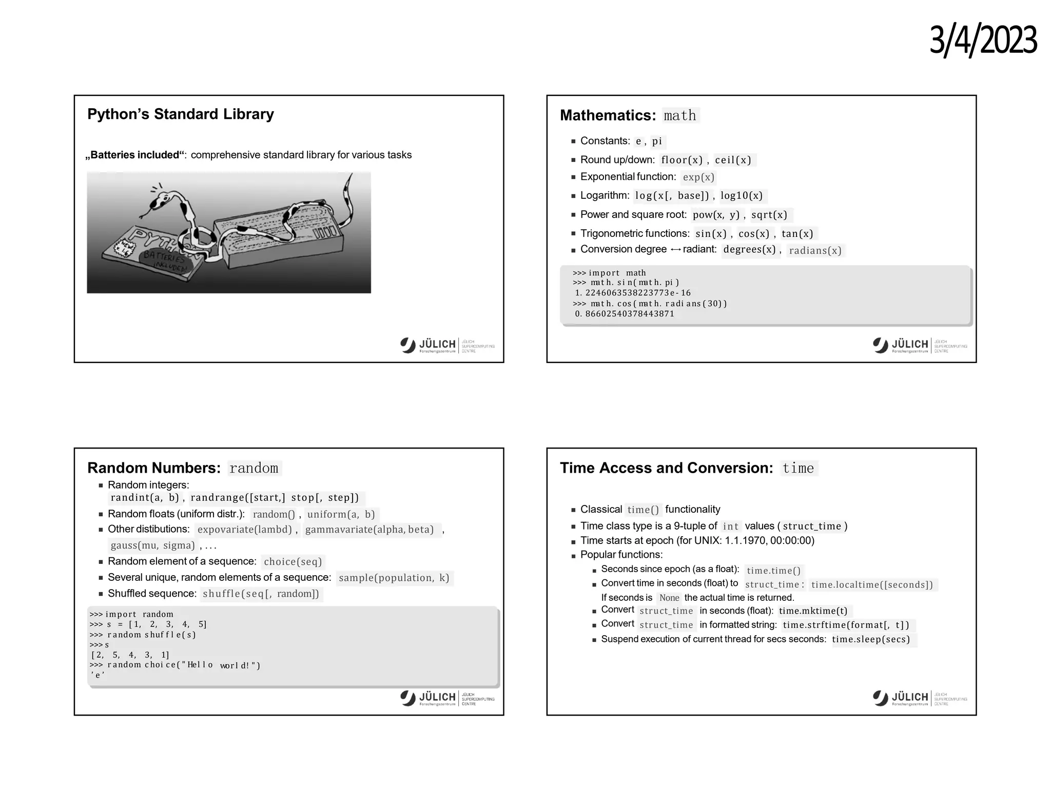 3/4/2023
Python’s Standard Library
„Batteries included“: comprehensive standard library for various tasks
Mathematics: math
Constants: e , pi
Round up/down: floor(x) , ceil(x)
Exponential function: exp(x)
Logarithm: log(x[, base]) , log10(x)
Power and square root: pow(x, y) , sqrt(x)
Trigonometric functions: sin(x) , cos(x) , tan(x)
radians(x)
Conversion degree ↔radiant: degrees(x) ,
>>> import math
>>> m
at h. s i n( m
at h. pi )
1. 2246063538223773e - 16
>>> m
at h. c os ( m
at h. r adi ans ( 30) )
0. 86602540378443871
Random Numbers: random
Random integers:
randint(a, b) , randrange([start,] stop[, step])
Random floats (uniform distr.): random() , uniform(a, b)
Other distibutions: expovariate(lambd) , gammavariate(alpha, beta) ,
gauss(mu, sigma) , .. .
Random element of a sequence: choice(seq)
Several unique, random elements of a sequence: sample(population, k)
shuffle(seq[, random])
Shuffled sequence:
>>> import random
wor l d! " )
>>> s = [ 1, 2, 3, 4, 5]
>>> r andom
. s huf f l e( s )
>>> s
[ 2, 5, 4, 3, 1]
>>> r andom
. c hoi c e( " Hel l o
’ e ’
Time Access and Conversion: time
Classical time() functionality
int
Time class type is a 9-tuple of values ( struct_time )
Time starts at epoch (for UNIX: 1.1.1970, 00:00:00)
Popular functions:
Seconds since epoch (as a float):
Convert time in seconds (float) to
time.time()
struct_time : time.localtime([seconds])
If seconds is None the actual time is returned.
Convert
Convert
struct_time in seconds (float): time.mktime(t)
struct_time in formatted string: time.strftime(format[, t ] )
Suspend execution of current thread for secs seconds: time.sleep(secs)
 