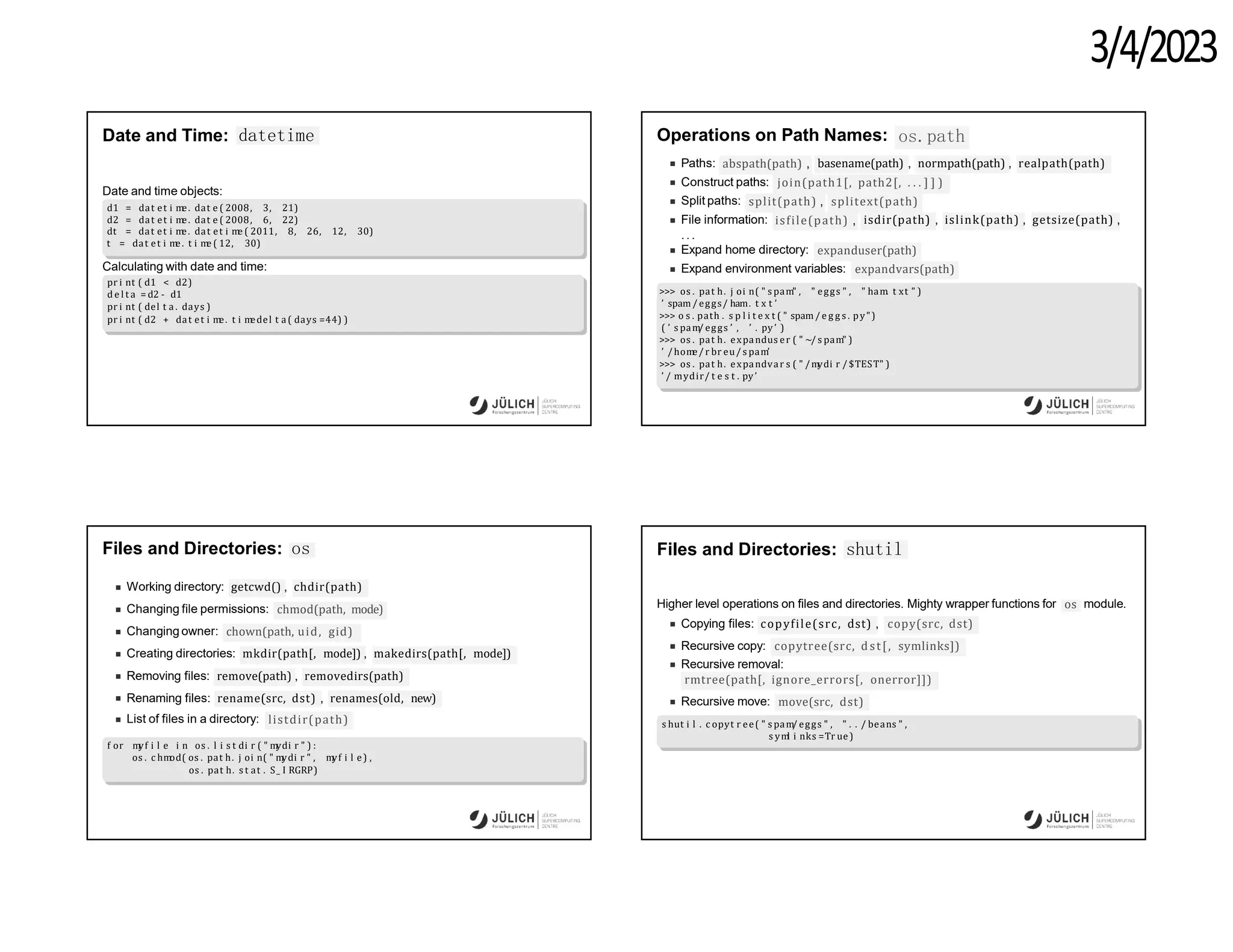 3/4/2023
Date and Time: datetime
Date and time objects:
d1 = dat et i m
e. dat e ( 2008, 3, 21)
d2 = dat et i m
e. dat e ( 2008, 6, 22)
dt = dat et i m
e. dat et i m
e ( 2011, 8, 26, 12, 30)
t = dat et i m
e. t i m
e ( 12, 30)
Calculating with date and time:
pr i nt ( d1 < d2)
d e l t a = d2 - d1
pr i nt ( del t a . days )
pr i nt ( d2 + dat et i m
e. t i m
edel t a( days =44) )
Operations on Path Names: os.path
Paths: abspath(path) , basename(path) , normpath(path) , realpath(path)
Construct paths: join(path1[, path2[, . . . ] ] )
Split paths: split(path) , splitext(path)
File information: isfile(path) , isdir(path) , islink(path) , getsize(path) ,
.. .
Expand home directory: expanduser(path)
Expand environment variables: expandvars(path)
>>> os . pat h. j oi n( " s pam" , " eggs " , " ham. t xt " )
’ spam/ eggs/ ham. t x t ’
>>> o s . path . s p l i t e x t ( " spam/ e g g s . py")
( ’ s pam/ eggs ’ , ’ . py’ )
>>> os . pat h. expandus er ( " ~/ s pam" )
’ /hom
e/ r br eu/ s pam’
>>> os . pat h. expandvar s ( " /m
ydi r / $TEST" )
’ / mydir/ t e s t . py’
Files and Directories: os
Working directory: getcwd() , chdir(path)
Changing file permissions: chmod(path, mode)
Changing owner: chown(path, uid, gid)
Creating directories: mkdir(path[, mode]) , makedirs(path[, mode])
Removing files: remove(path) , removedirs(path)
Renaming files: rename(src, dst) , renames(old, new)
List of files in a directory: listdir(path)
f or m
yf i l e i n os . l i s t di r ( " m
ydi r " ) :
os . c hm
od( os . pat h. j oi n( " m
ydi r " , m
yf i l e) ,
os . pat h. s t at . S_ I RGRP)
Files and Directories: shutil
Higher level operations on files and directories. Mighty wrapper functions for os module.
Copying files: copyfile(src, dst) , copy(src, dst)
Recursive copy: copytree(src, dst[, symlinks])
Recursive removal:
rmtree(path[, ignore_errors[, onerror]])
Recursive move: move(src, dst)
s hut i l . c opyt r ee( " s pam/ eggs " , " . . / beans " ,
s ym
l i nks =Tr ue)
 