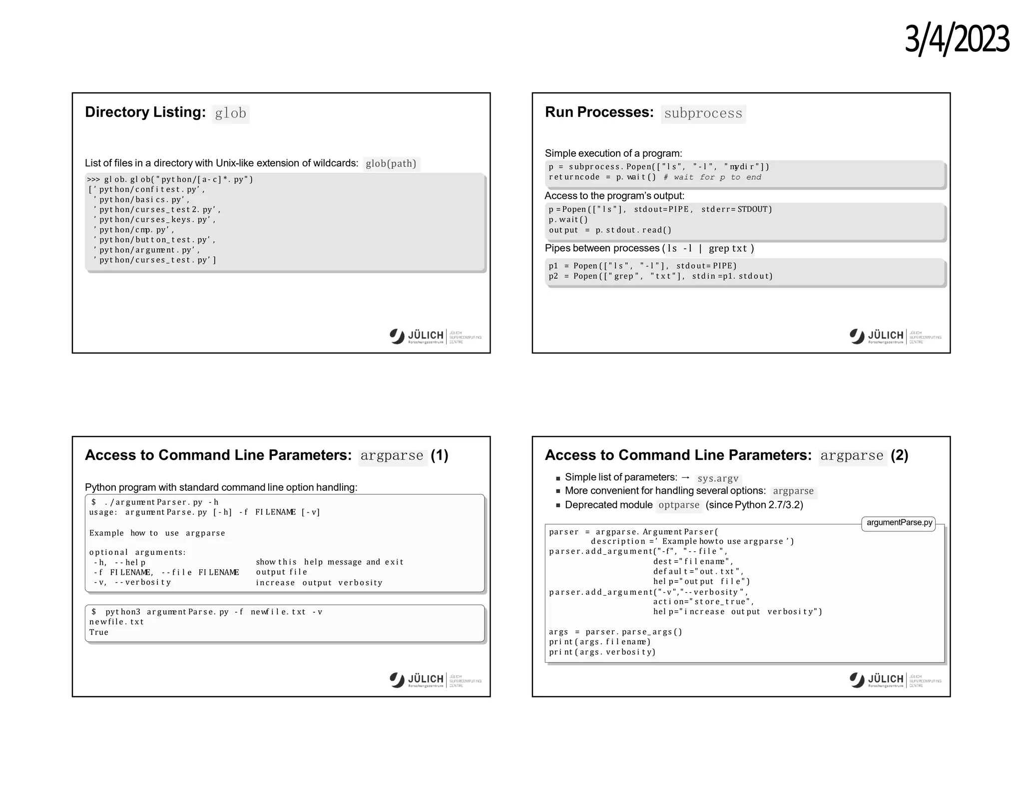 3/4/2023
Directory Listing: glob
glob(path)
List of files in a directory with Unix-like extension of wildcards:
>>> gl ob. gl ob( " pyt hon/[ a- c ] * . py" )
[ ’ pyt hon/ c onf i t es t . py’ ,
’ pyt hon/ bas i c s . py’ ,
’ pyt hon/ c ur s es _ t es t 2. py’ ,
’ pyt hon/ c ur s es _ keys . py’ ,
’ pyt hon/c m
p. py’ ,
’ pyt hon/ but t on_ t es t . py’ ,
’ pyt hon/ ar gum
ent . py’ ,
’ pyt hon/ c ur s es _ t es t . py’ ]
Run Processes: subprocess
Simple execution of a program:
p = s ubpr oc es s . Popen( [ " l s " , " - l " , " m
ydi r " ] )
r et ur nc ode = p. wai t ( ) # wait for p to end
Access to the program’s output:
p = Popen ( [ " l s " ] , stdout=PIPE , std err= STDOUT)
p . wait ( )
out put = p. s t dout . r ead( )
Pipes between processes ( l s - l | grep txt )
p1 = Popen ( [ " l s " , " - l " ] , stdout= PIPE )
p2 = Popen ( [ " grep " , " t x t " ] , std in =p1. s tdo ut)
Access to Command Line Parameters: argparse (1)
Python program with standard command line option handling:
$ . / ar gum
ent Par s er . py - h
us age : ar gum
ent Par s e . py [ - h] - f FI LENAM
E [ - v]
Example how to use argparse
o pti o n al arguments:
- h, - - hel p
- f FI LENAM
E, - - f i l e FI LENAM
E
- v, - - ver bos i t y
show t h i s help message and e x i t
output f i l e
i nc rease output verb o si ty
$ pyt hon3 ar gum
ent Par s e. py - f newf i l e. t xt - v
new fi l e . t x t
True
Access to Command Line Parameters: argparse (2)
Simple list of parameters: → sys.argv
More convenient for handling several options: argparse
optparse
Deprecated module (since Python 2.7/3.2)
argumentParse.py
par s er = ar gpar s e. Ar gum
ent Par s er (
d e s c r i p t i o n = ’ Example howto use argparse ’ )
p a r s e r . a d d _ a r g u me nt (" -f " , " - - f i l e " ,
des t =" f i l enam
e" ,
def aul t =" out . t xt " ,
hel p=" out put f i l e " )
p a r s e r . a d d _ a r g u m e n t ( " - v ", " - - verb o si ty " ,
ac t i on=" s t or e_ t r ue" ,
hel p=" i nc r eas e out put ver bos i t y" )
ar gs = par s er . par s e_ ar gs ( )
pr i nt ( ar gs . f i l enam
e)
pr i nt ( ar gs . ver bos i t y)
 