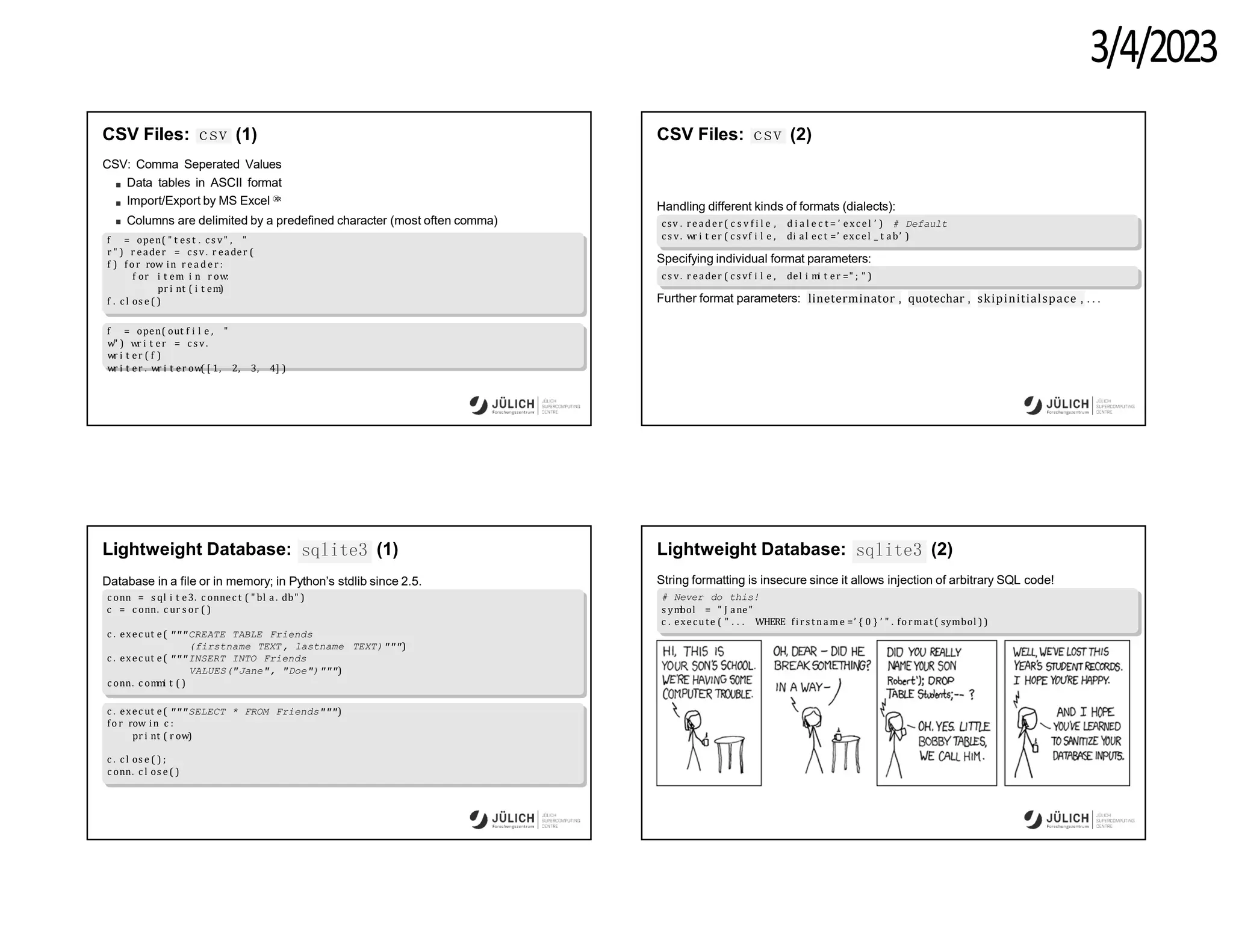 3/4/2023
CSV Files: csv (1)
CSV: Comma Seperated Values
Data tables in ASCII format
Import/Export by MS Excel Ⓧ
R
Columns are delimited by a predefined character (most often comma)
f = open( " t es t . c s v" , "
r " ) r eader = c s v. r eader (
f ) fo r row in r e a d e r :
f or i t em i n r ow:
pr i nt ( i t em)
f . c l os e ( )
f = open( out f i l e , "
w" ) wr i t er = c s v.
wr i t er ( f )
wr i t er . wr i t er ow( [ 1, 2, 3, 4] )
CSV Files: csv (2)
Handling different kinds of formats (dialects):
csv . reader( c s v f i l e , d i a l e c t = ’ exc el ’ ) # Default
c s v. wr i t er ( c s vf i l e , di al ec t =’ exc el _ t ab’ )
Specifying individual format parameters:
c s v. r eader ( c s vf i l e , del i m
i t er =" ; " )
Further format parameters: lineterminator , quotechar , skipinitialspace , .. .
sqlite3
Lightweight Database: (1)
Database in a file or in memory; in Python’s stdlib since 2.5.
c onn = s ql i t e3. c onnec t ( " bl a . db" )
c = c onn. c ur s or ( )
TEXT)""")
c . exec ut e( """CREATE TABLE Friends
(firstname TEXT, lastname
c . exec ut e( """INSERT INTO Friends
VALUES("Jane", "Doe")""")
c onn. c om
m
i t ( )
c . exec ut e( """SELECT * FROM Friends""")
fo r row in c :
pr i nt ( r ow)
c . c l os e ( ) ;
c onn. c l os e ( )
sqlite3
Lightweight Database: (2)
String formatting is insecure since it allows injection of arbitrary SQL code!
# Never do this!
s ym
bol = " J ane"
c . execute ( " . . . WHERE fi rs tnam e =’ { 0 } ’ " . format( symbol ) )
 