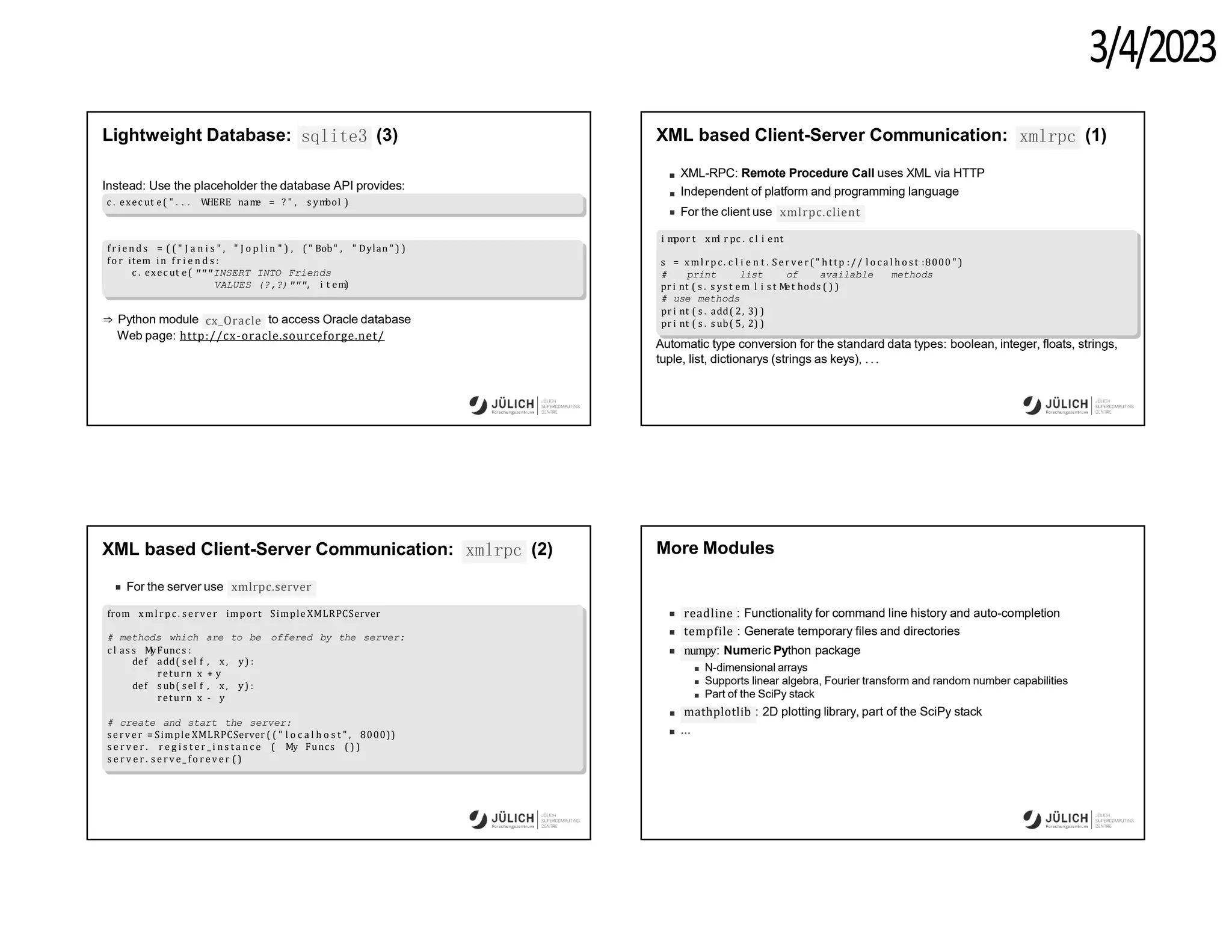 3/4/2023
sqlite3
Lightweight Database: (3)
Instead: Use the placeholder the database API provides:
c . exec ut e( " . . . W
HERE nam
e = ? " , s ym
bol )
f r i e n d s = ( ( " J a n i s " , " J o p l i n " ) , ( " Bob" , " Dylan " ) )
fo r item in f r i e n d s :
c . exec ut e( """INSERT INTO Friends
VALUES (?,?)""", i t em)
cx_Oracle
⇒ Python module to access Oracle database
Web page: http://cx-oracle.sourceforge.net/
XML based Client-Server Communication: xmlrpc (1)
XML-RPC: Remote Procedure Call uses XML via HTTP
Independent of platform and programming language
For the client use xmlrpc.client
i m
por t xm
l r pc . c l i ent
s = xml rp c . c l i e n t . S e r v e r ( " h ttp :// l o c a l h o s t :8000 " )
# print list of available methods
pr i nt ( s . s ys t em
. l i s t M
et hods ( ) )
# use methods
pr i nt ( s . add( 2, 3) )
pr i nt ( s . s ub( 5, 2) )
Automatic type conversion for the standard data types: boolean, integer, floats, strings,
tuple, list, dictionarys (strings as keys), . ..
XML based Client-Server Communication: xmlrpc (2)
For the server use xmlrpc.server
from xml rp c . s erver import Simple XMLRPCServer
offered by the server:
# methods which are to be
c l as s M
yFunc s :
def add( s el f , x , y) :
return x + y
def s ub( s el f , x , y) :
return x - y
# create and start the server:
server = Simple XMLRPCServer ( ( " l o c a l h o s t " , 8000))
s e r v e r . r e g i s t e r _ i n s t a n c e ( My Funcs ( ) )
s e r v e r . s e r v e _ f o r e v e r ( )
More Modules
readline : Functionality for command line history and auto-completion
tempfile : Generate temporary files and directories
numpy: Numeric Python package
N-dimensional arrays
Supports linear algebra, Fourier transform and random number capabilities
Part of the SciPy stack
mathplotlib : 2D plotting library, part of the SciPy stack
...
 
