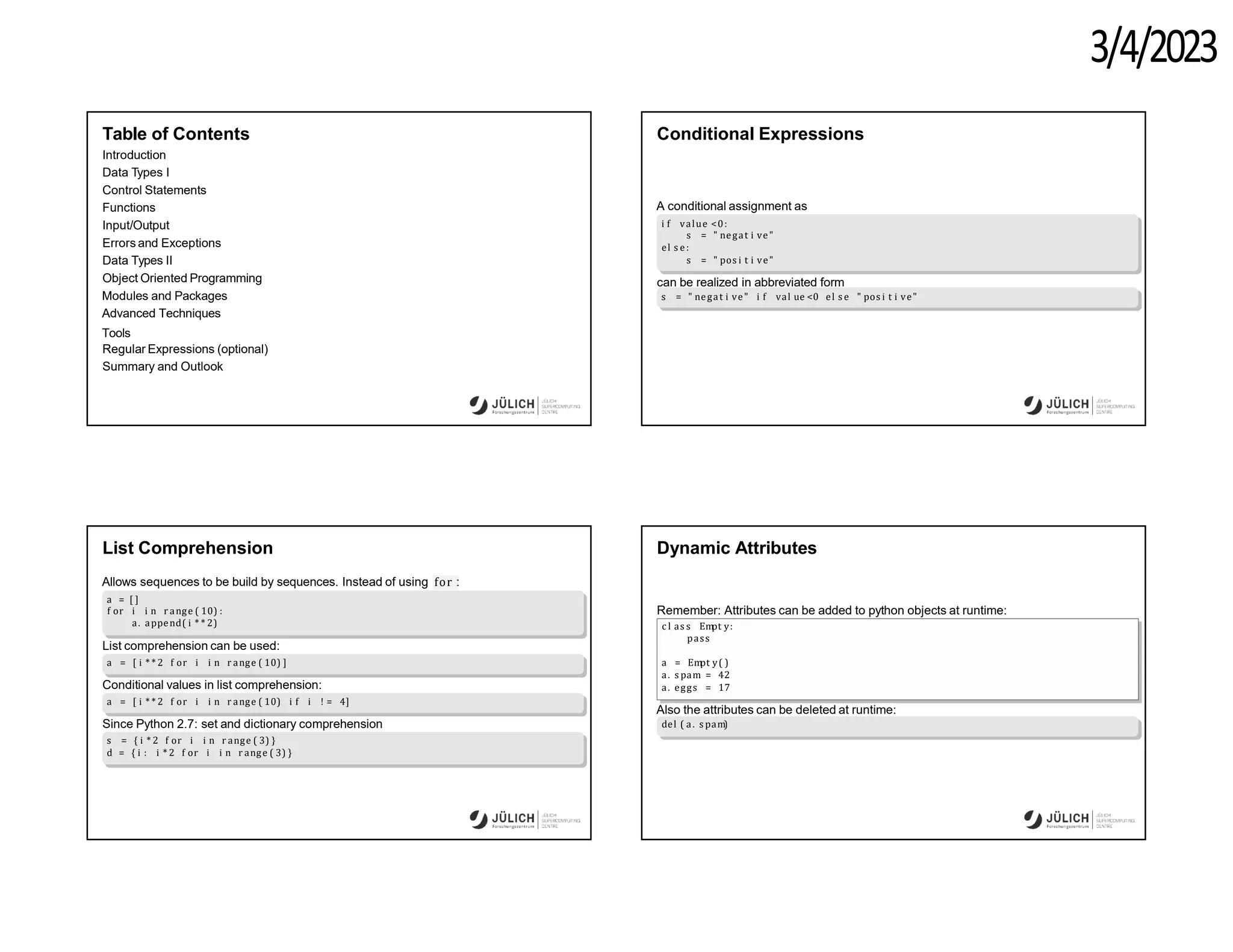 3/4/2023
Table of Contents
Introduction
Data Types I
Control Statements
Functions
Input/Output
Errors and Exceptions
Data Types II
Object Oriented Programming
Modules and Packages
Advanced Techniques
Tools
Regular Expressions (optional)
Summary and Outlook
Conditional Expressions
A conditional assignment as
i f value <0:
s = " negat i ve"
el s e :
s = " pos i t i ve"
can be realized in abbreviated form
s = " negat i ve" i f val ue <0 el s e " pos i t i ve"
List Comprehension
Allows sequences to be build by sequences. Instead of using for :
a = [ ]
f or i i n r ange ( 10) :
a. append( i * * 2)
List comprehension can be used:
a = [ i * * 2 f or i i n r ange ( 10) ]
Conditional values in list comprehension:
a = [ i * * 2 f or i i n r ange ( 10) i f i ! = 4]
Since Python 2.7: set and dictionary comprehension
s = { i * 2 f or i i n r ange ( 3) }
d = { i : i * 2 f or i i n r ange ( 3) }
Dynamic Attributes
Remember: Attributes can be added to python objects at runtime:
c l as s Em
pt y:
pass
a = Em
pt y( )
a. s pam = 42
a. eggs = 17
Also the attributes can be deleted at runtime:
del ( a. s pam)
 