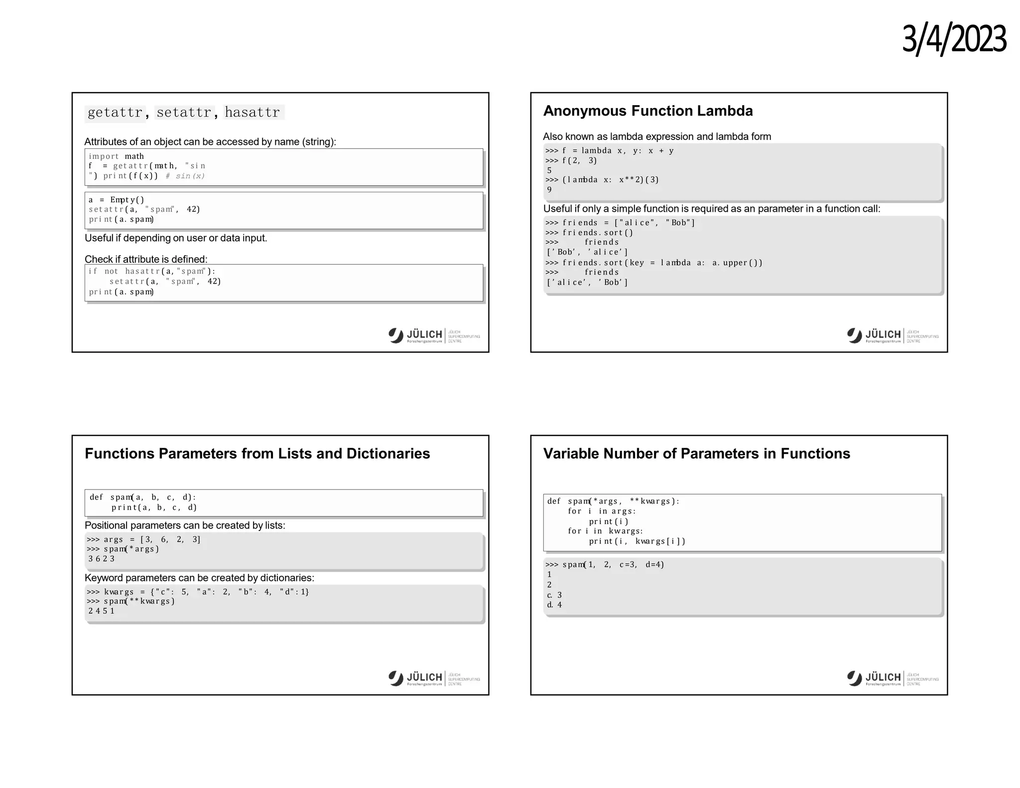3/4/2023
getattr , setattr , hasattr
Attributes of an object can be accessed by name (string):
import math
f = get at t r ( m
at h, " s i n
" ) pr i nt ( f ( x) ) # sin(x)
a = Em
pt y( )
s et at t r ( a, " s pam" , 42)
pr i nt ( a. s pam)
Useful if depending on user or data input.
Check if attribute is defined:
i f not has at t r ( a, " s pam" ) :
s et at t r ( a, " s pam" , 42)
pr i nt ( a. s pam)
Anonymous Function Lambda
Also known as lambda expression and lambda form
>>> f = lambda x , y : x + y
>>> f ( 2, 3)
5
>>> ( l am
bda x: x * * 2) ( 3)
9
Useful if only a simple function is required as an parameter in a function call:
>>> f r i ends = [ " al i c e " , " Bob" ]
>>> f r i ends . s or t ( )
>>> f r i e n d s
[ ’ Bob’ , ’ al i c e ’ ]
>>> f r i ends . s or t ( key = l am
bda a: a. upper ( ) )
>>> f r i e n d s
[ ’ al i c e ’ , ’ Bob’ ]
Functions Parameters from Lists and Dictionaries
def s pam( a, b, c , d) :
p r i n t ( a , b , c , d)
Positional parameters can be created by lists:
>>> ar gs = [ 3, 6, 2, 3]
>>> s pam( * ar gs )
3 6 2 3
Keyword parameters can be created by dictionaries:
>>> kwar gs = { " c " : 5, " a" : 2, " b" : 4, " d" : 1}
>>> s pam( * * kwar gs )
2 4 5 1
Variable Number of Parameters in Functions
def s pam( * ar gs , * * kwar gs ) :
fo r i in a r g s :
pr i nt ( i )
fo r i in kwargs:
pr i nt ( i , kwar gs [ i ] )
>>> s pam( 1, 2, c =3, d=4)
1
2
c. 3
d. 4
 
