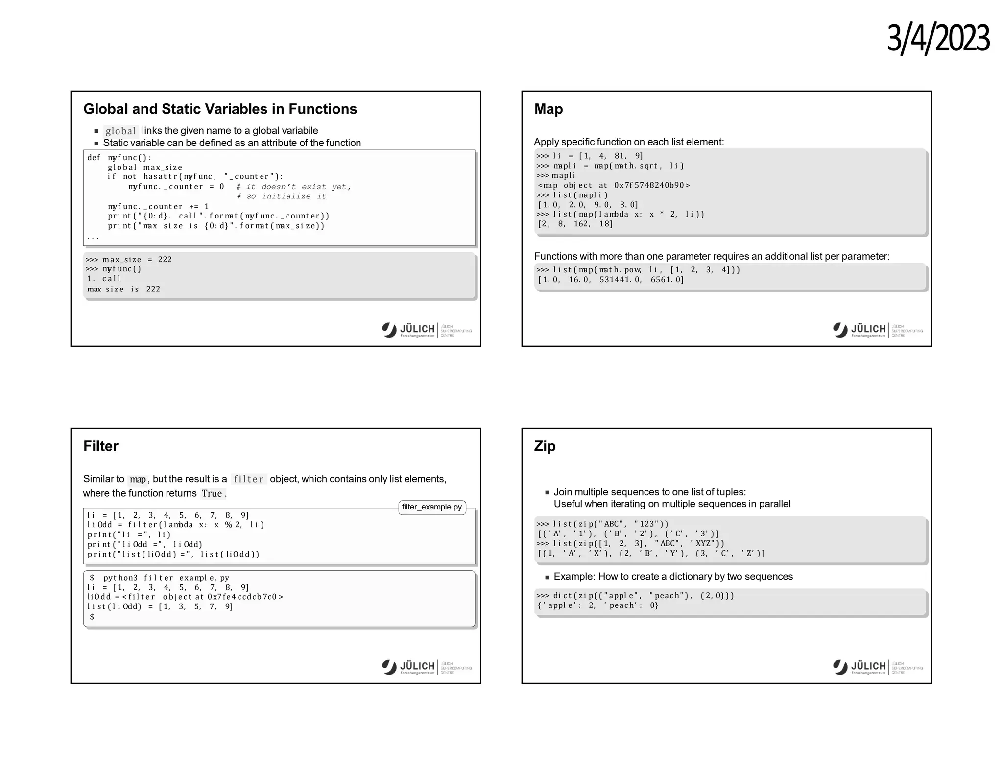3/4/2023
Global and Static Variables in Functions
global links the given name to a global variabile
Static variable can be defined as an attribute of the function
def m
yf unc ( ) :
g l o b al max_size
i f not has at t r ( m
yf unc , " _ c ount er " ) :
m
yf unc . _ c ount er = 0 # it doesn’t exist yet,
# so initialize it
m
yf unc . _ c ount er += 1
pr i nt ( " { 0: d} . c al l " . f or m
at ( m
yf unc . _ c ount er ) )
pr i nt ( " m
ax s i z e i s { 0: d} " . f or m
at ( m
ax_ s i z e ) )
. . .
>>> max_size = 222
>>> m
yf unc ( )
1 . c a l l
max s i z e i s 222
Map
Apply specific function on each list element:
>>> l i = [ 1, 4, 81, 9]
>>> m
apl i = m
ap( m
at h. sqr t , l i )
>>> mapli
<m
ap obj ec t at 0x7f 5748240b90 >
>>> l i s t ( m
apl i )
[ 1. 0, 2. 0, 9. 0, 3. 0]
>>> l i s t ( m
ap( l am
bda x: x * 2, l i ) )
[2 , 8, 162, 18]
Functions with more than one parameter requires an additional list per parameter:
>>> l i s t ( m
ap( m
at h. pow, l i , [ 1, 2, 3, 4] ) )
[ 1. 0, 16. 0, 531441. 0, 6561. 0]
Filter
Similar to map, but the result is a f i l t e r object, which contains only list elements,
where the function returns True .
filter_example.py
l i = [ 1, 2, 3, 4, 5, 6, 7, 8, 9]
l i Odd = f i l t er ( l am
bda x: x % 2, l i )
p r i n t ( " l i = " , l i )
pr i nt ( " l i Odd =" , l i Odd)
p r i n t ( " l i s t ( liOdd ) = " , l i s t ( liOdd ) )
$ pyt hon3 f i l t er _ exam
pl e. py
l i = [ 1, 2, 3, 4, 5, 6, 7, 8, 9]
liOdd = < f i l t e r o b j e c t at 0x7fe4 ccdcb 7c0 >
l i s t ( l i Odd) = [ 1, 3, 5, 7, 9]
$
Zip
Join multiple sequences to one list of tuples:
Useful when iterating on multiple sequences in parallel
>>> l i s t ( z i p( " ABC" , " 123" ) )
[ ( ’ A’ , ’ 1’ ) , ( ’ B’ , ’ 2’ ) , ( ’ C’ , ’ 3’ ) ]
>>> l i s t ( z i p( [ 1, 2, 3] , " ABC" , " XYZ" ) )
[ ( 1, ’ A’ , ’ X’ ) , ( 2, ’ B’ , ’ Y’ ) , ( 3, ’ C’ , ’ Z’ ) ]
Example: How to create a dictionary by two sequences
>>> di c t ( z i p( ( " appl e" , " peac h" ) , ( 2, 0) ) )
{ ’ appl e ’ : 2, ’ peac h’ : 0}
 