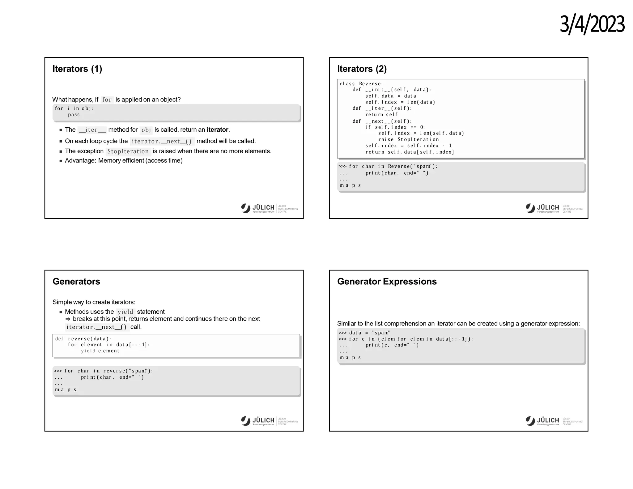 3/4/2023
Iterators (1)
for is applied on an object?
What happens, if
fo r i in o b j :
pass
iter
The method for obj is called, return an iterator.
On each loop cycle the iterator. next () method will be called.
StopIteration
The exception is raised when there are no more elements.
Advantage: Memory efficient (access time)
Iterators (2)
c l as s Rever s e:
def _ _ i ni t _ _ ( sel f , dat a ) :
s el f . dat a = dat a
s el f . i ndex = l en( dat a )
def _ _ i t er _ _ ( s el f ) :
return s e l f
def _ _ next _ _ ( s el f ) :
i f s el f . i ndex == 0:
s el f . i ndex = l en( s el f . dat a )
r ai s e St opI t er at i on
s el f . i ndex = s el f . i ndex - 1
r et ur n s el f . dat a [ s el f . i ndex ]
>>> f or c har i n Rever s e( " s pam" ) :
pr i nt ( c har , end=" " )
. . .
. . .
m a p s
Generators
Simple way to create iterators:
yield
Methods uses the statement
⇒ breaks at this point, returns element and continues there on the next
iterator. next () call.
def r ever s e( dat a ) :
f or el em
ent i n dat a [ : : - 1] :
y i e l d element
>>> f or c har i n r ever s e( " s pam" ) :
pr i nt ( c har , end=" " )
. . .
. . .
m a p s
Generator Expressions
Similar to the list comprehension an iterator can be created using a generator expression:
>>> dat a = " s pam"
>>> f or c i n ( el em f or el em i n dat a [ : : - 1] ) :
pr i nt ( c , end=" " )
. . .
. . .
m a p s
 