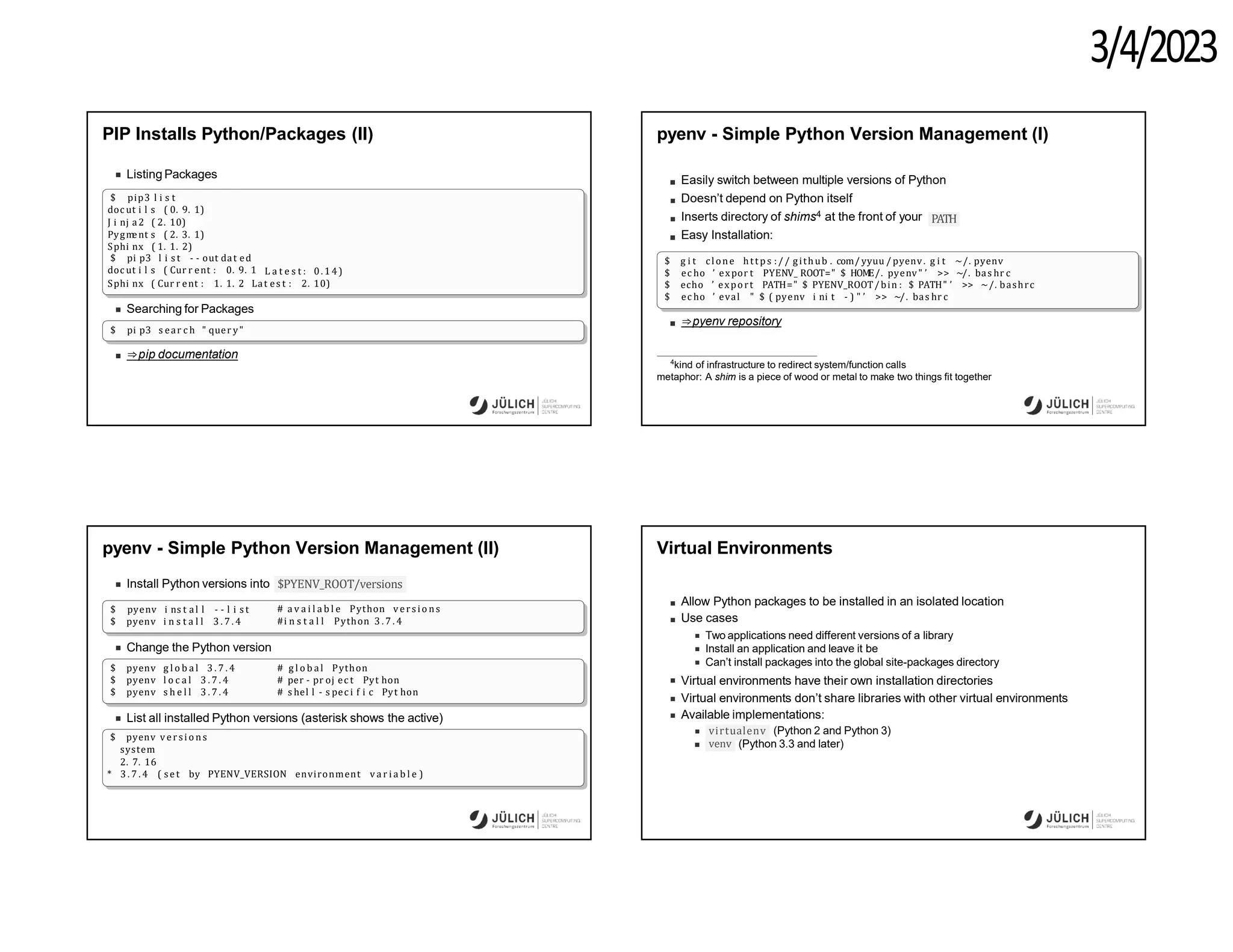 3/4/2023
PIP Installs Python/Packages (II)
Listing Packages
$ pip3 l i s t
doc ut i l s ( 0. 9. 1)
J i nj a2 ( 2. 10)
Pygm
ent s ( 2. 3. 1)
Sphi nx ( 1. 1. 2)
$ pi p3 l i s t - - out dat ed
doc ut i l s ( Cur r ent : 0. 9. 1 L a t e s t : 0. 14)
Sphi nx ( Cur r ent : 1. 1. 2 Lat es t : 2. 10)
Searching for Packages
$ pi p3 s ear c h " quer y"
⇒pip documentation
pyenv - Simple Python Version Management (I)
Easily switch between multiple versions of Python
Doesn’t depend on Python itself
Inserts directory of shims4 at the front of your
Easy Installation:
PATH
$ g i t clone http s :// github . com/ yyuu / pyenv. g i t ~/. pyenv
$ ec ho ’ expor t PYENV_ ROOT=" $ HOM
E/. pyenv" ’ >> ~/. bas hr c
$ echo ’ export PATH=" $ PYENV_ROOT/bin : $ PATH" ’ >> ~/. bashrc
$ ec ho ’ eval " $ ( pyenv i ni t - ) " ’ >> ~/. bas hr c
⇒pyenv repository
4
kind of infrastructure to redirect system/function calls
metaphor: A shim is a piece of wood or metal to make two things fit together
pyenv - Simple Python Version Management (II)
Install Python versions into $PYENV_ROOT/versions
$ pyenv i ns t al l - - l i s t
$ pyenv i n s t a l l 3 . 7 . 4
# a v a i l a b l e Python vers io ns
#i n s t a l l Python 3 . 7 . 4
Change the Python version
$ pyenv g l o b a l 3 . 7 . 4
$ pyenv l o c a l 3 . 7 . 4
$ pyenv s h e l l 3 . 7 . 4
# g l o b a l Python
# per - pr oj ec t Pyt hon
# s hel l - s pec i f i c Pyt hon
List all installed Python versions (asterisk shows the active)
$ pyenv versi o n s
system
2. 7. 16
* 3 . 7 . 4 ( set by PYENV_VERSION environment v a r i a b l e )
Virtual Environments
Allow Python packages to be installed in an isolated location
Use cases
Two applications need different versions of a library
Install an application and leave it be
Can’t install packages into the global site-packages directory
Virtual environments have their own installation directories
Virtual environments don’t share libraries with other virtual environments
Available implementations:
virtualenv (Python 2 and Python 3)
venv (Python 3.3 and later)
 