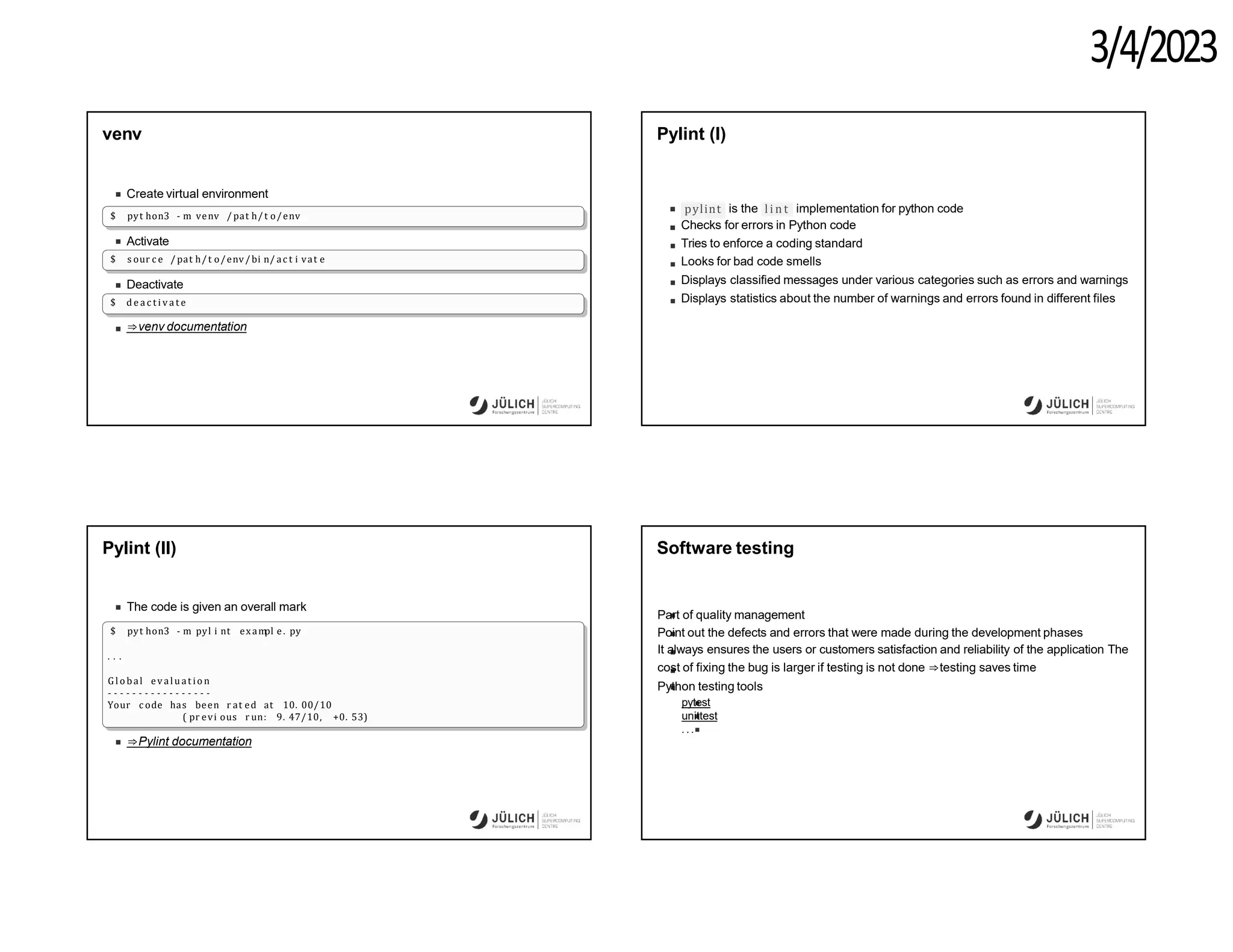 3/4/2023
venv
Create virtual environment
$ pyt hon3 - m venv / pat h/t o/env
Activate
$ s our c e / pat h/t o/env/bi n/ ac t i vat e
Deactivate
$ d e a c t i v a t e
⇒venv documentation
Pylint (I)
pylint li n t
is the implementation for python code
Checks for errors in Python code
Tries to enforce a coding standard
Looks for bad code smells
Displays classified messages under various categories such as errors and warnings
Displays statistics about the number of warnings and errors found in different files
Pylint (II)
The code is given an overall mark
$ pyt hon3 - m pyl i nt exam
pl e. py
. . .
G l o bal evaluat io n
- - - - - - - - - - - - - - - - -
Your c ode has been r at ed at 10. 00/10
( pr evi ous r un: 9. 47/10, +0. 53)
⇒Pylint documentation
Software testing
Part of quality management
Point out the defects and errors that were made during the development phases
It always ensures the users or customers satisfaction and reliability of the application The
cost of fixing the bug is larger if testing is not done ⇒testing saves time
Python testing tools
pytest
unittest
. ..
 