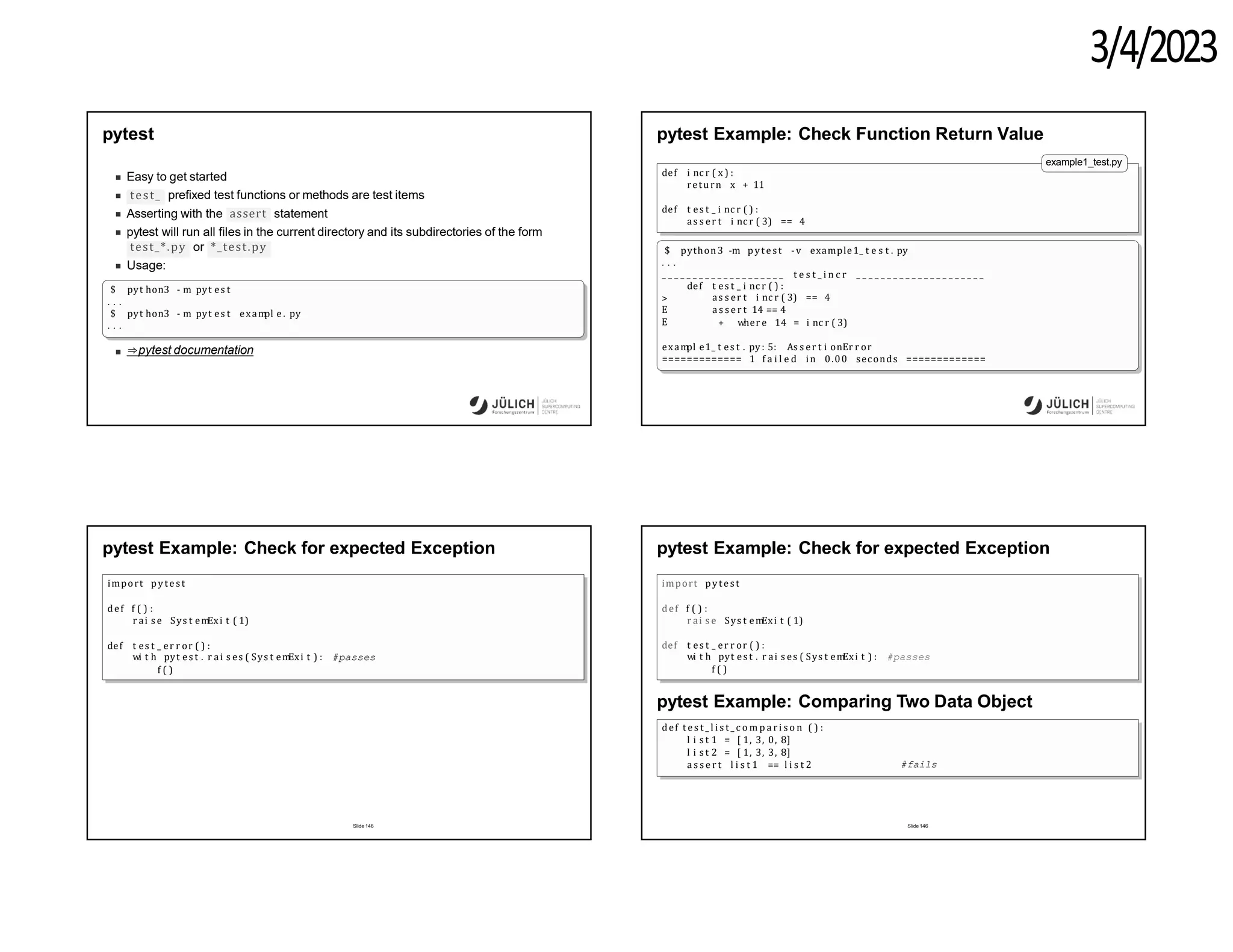 3/4/2023
pytest
Easy to get started
test_ prefixed test functions or methods are test items
assert
Asserting with the statement
pytest will run all files in the current directory and its subdirectories of the form
test_*.py or *_test.py
Usage:
$ pyt hon3 - m pyt es t
. . .
$ pyt hon3 - m pyt es t exam
pl e . py
. . .
⇒pytest documentation
pytest Example: Check Function Return Value
example1_test.py
def i nc r ( x ) :
return x + 11
def t es t _ i nc r ( ) :
as s er t i nc r ( 3) == 4
$ python3 -m p yt est -v example1_ t e s t . py
. . .
_ _ _ _ _ _ _ _ _ _ _ _ _ _ _ _ _ _ _ _ t e s t _ i n c r _ _ _ _ _ _ _ _ _ _ _ _ _ _ _ _ _ _ _ _ _
>
E
E
def t es t _ i nc r ( ) :
as s er t i nc r ( 3) == 4
a s s e r t 14 == 4
+ wher e 14 = i nc r ( 3)
exam
pl e1_ t es t . py : 5: As s er t i onEr r or
============= 1 f a i l e d in 0.00 seconds =============
pytest Example: Check for expected Exception
import pytest
def f ( ) :
r ai s e Sys t em
Exi t ( 1)
def t es t _ er r or ( ) :
wi t h pyt es t . r ai s es ( Sys t em
Exi t ) : #passes
f ( )
Slide 146
pytest Example: Check for expected Exception
import pytes t
def f ( ) :
r ai s e Sys t em
Exi t ( 1)
def t es t _ er r or ( ) :
wi t h pyt es t . r ai s es ( Sys t em
Exi t ) : #passes
f ( )
pytest Example: Comparing Two Data Object
def t e s t _ l i s t _ c o m p a r i s o n ( ) :
l i s t 1 = [ 1, 3, 0, 8]
l i s t 2 = [ 1, 3, 3, 8]
a s s e r t l i s t 1 == l i s t 2 #fails
Slide 146
 