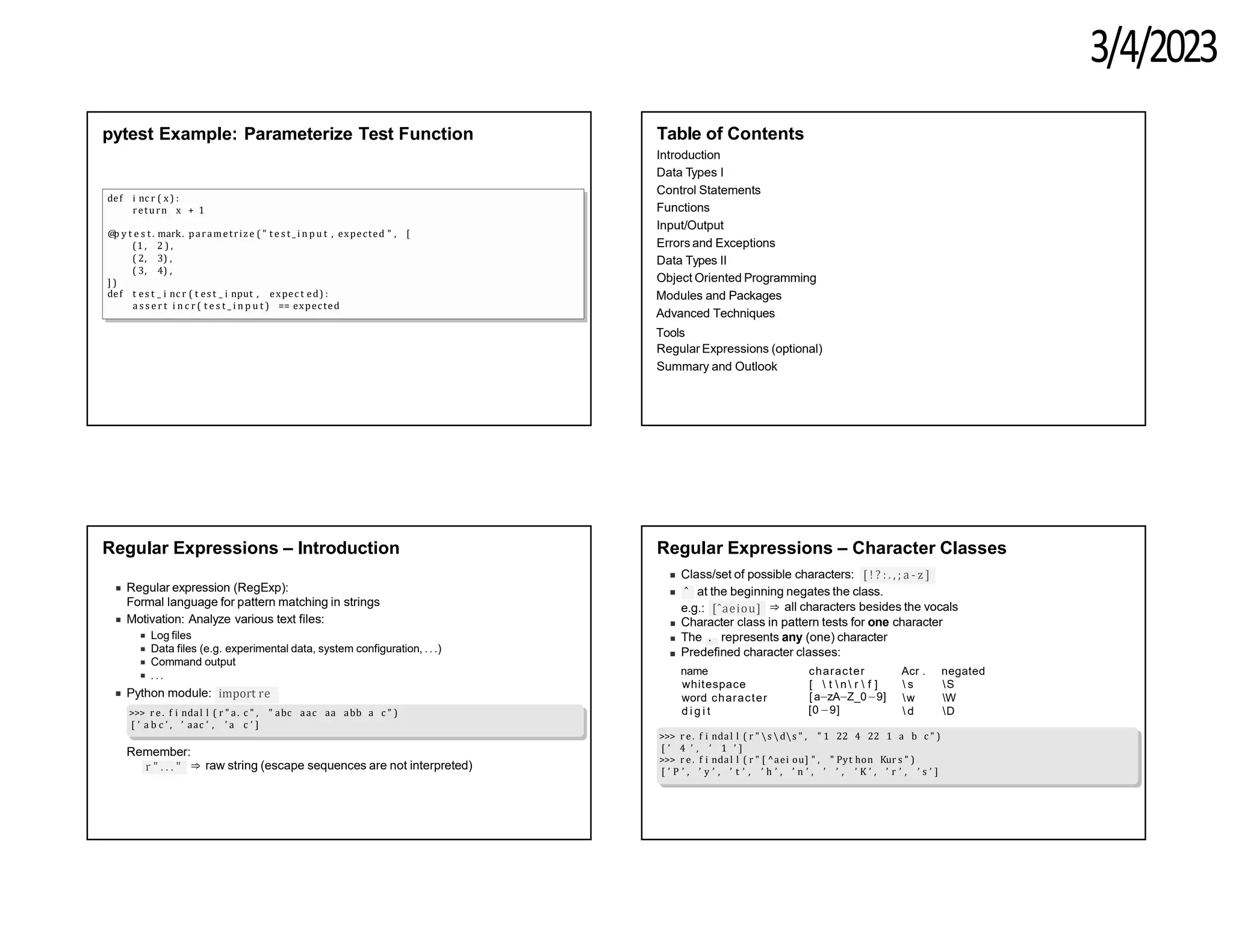 3/4/2023
pytest Example: Parameterize Test Function
def i nc r ( x ) :
return x + 1
@
p y t e s t . mark. parametrize ( " t e s t _ i n p u t , expected " , [
(1 , 2 ) ,
( 2, 3) ,
( 3, 4) ,
] )
def t es t _ i nc r ( t es t _ i nput , expec t ed) :
a s s e r t i n c r ( t e s t _ i n p u t ) == expected
Table of Contents
Introduction
Data Types I
Control Statements
Functions
Input/Output
Errors and Exceptions
Data Types II
Object Oriented Programming
Modules and Packages
Advanced Techniques
Tools
Regular Expressions (optional)
Summary and Outlook
Regular Expressions – Introduction
Regular expression (RegExp):
Formal language for pattern matching in strings
Motivation: Analyze various text files:
Log files
Data files (e.g. experimental data, system configuration, . . .)
Command output
. ..
Python module: import re
>>> r e. f i ndal l ( r " a. c " , " abc aac aa abb a c " )
[ ’ a b c ’ , ’ aac ’ , ’ a c ’ ]
Remember:
r " . . . " ⇒ raw string (escape sequences are not interpreted)
Regular Expressions – Character Classes
Class/set of possible characters: [ ! ? : . , ; a - z ]
ˆ at the beginning negates the class.
e.g.: [ˆaeiou] ⇒ all characters besides the vocals
Character class in pattern tests for one character
The . represents any (one) character
Predefined character classes:
name
whitespace
word character
d i g i t
character
[  t  n  r  f ]
Acr . negated
 s S
w W
 d D
[ a−zA−Z_0−9]
[0−9]
>>> r e. f i ndal l ( r " s ds " , " 1 22 4 22 1 a b c " )
[ ’ 4 ’ , ’ 1 ’ ]
>>> r e. f i ndal l ( r " [ ^aei ou] " , " Pyt hon Kur s " )
[ ’ P ’ , ’ y ’ , ’ t ’ , ’ h ’ , ’ n ’ , ’ ’ , ’ K ’ , ’ r ’ , ’ s ’ ]
 