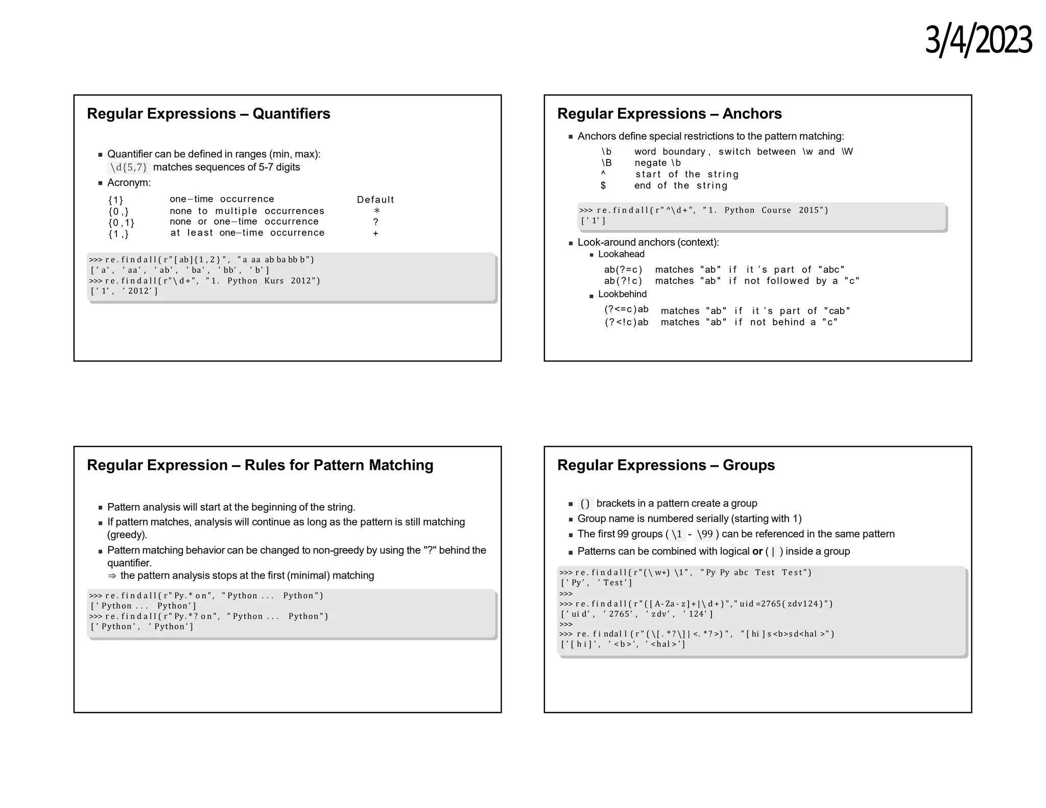 3/4/2023
Regular Expressions – Quantifiers
Quantifier can be defined in ranges (min, max):
d{5,7} matches sequences of 5-7 digits
Acronym:
{1}
{0 ,}
{0 ,1}
{1 ,}
one−time occurrence Default
none to multiple occurrences ∗
none or one−time occurrence ?
+
at least one−time occurrence
>>> r e . f i n d a l l ( r " [ ab ] {1 , 2 } " , " a aa ab ba bb b ")
[ ’ a’ , ’ aa ’ , ’ ab’ , ’ ba ’ , ’ bb’ , ’ b’ ]
>>> r e . f i n d a l l ( r" d + " , " 1 . Python Kurs 2012" )
[ ’ 1’ , ’ 2012’ ]
Regular Expressions – Anchors
Anchors define special restrictions to the pattern matching:
 b
B
^
$
word boundary , switch between w and W
negate  b
s t ar t of the s t ri ng
end of the s t r i ng
>>> r e . f i n d a l l ( r " ^d + " , " 1 . Python Course 2015" )
[ ’ 1’ ]
Look-around anchors (context):
Lookahead
ab(?=c )
ab ( ?! c )
Lookbehind
(?<=c )ab
(? <!c )ab
matches "ab" i f i t ’ s part of "abc "
matches "ab" i f not followed by a " c "
matches "ab" i f i t ’ s part of "cab "
matches "ab" i f not behind a " c "
Regular Expression – Rules for Pattern Matching
Pattern analysis will start at the beginning of the string.
If pattern matches, analysis will continue as long as the pattern is still matching
(greedy).
Pattern matching behavior can be changed to non-greedy by using the "?" behind the
quantifier.
⇒ the pattern analysis stops at the first (minimal) matching
>>> r e . f i n d a l l ( r " Py. * o n " , " Python . . . Python " )
[ ’ Python . . . Python ’ ]
>>> r e . f i n d a l l ( r " Py. * ? o n " , " Python . . . Python " )
[ ’ Python ’ , ’ Python ’ ]
Regular Expressions – Groups
() brackets in a pattern create a group
Group name is numbered serially (starting with 1)
The first 99 groups ( 1 - 99 ) can be referenced in the same pattern
Patterns can be combined with logical or ( | ) inside a group
>>> r e . f i n d a l l ( r " (  w+) 1" , " Py Py abc Test T e s t " )
[ ’ Py’ , ’ Test ’ ]
>>>
>>> r e . f i n d a l l ( r " ( [ A- Za - z ] + |  d + ) " , " uid =2765( zdv124) " )
[ ’ ui d’ , ’ 2765’ , ’ z dv’ , ’ 124’ ]
>>>
>>> r e. f i ndal l ( r " ( [ . * ? ] | <. * ? >) " , " [ hi ] s <b>s d<hal >" )
[ ’ [ h i ] ’ , ’ < b > ’ , ’ <hal > ’ ]
 