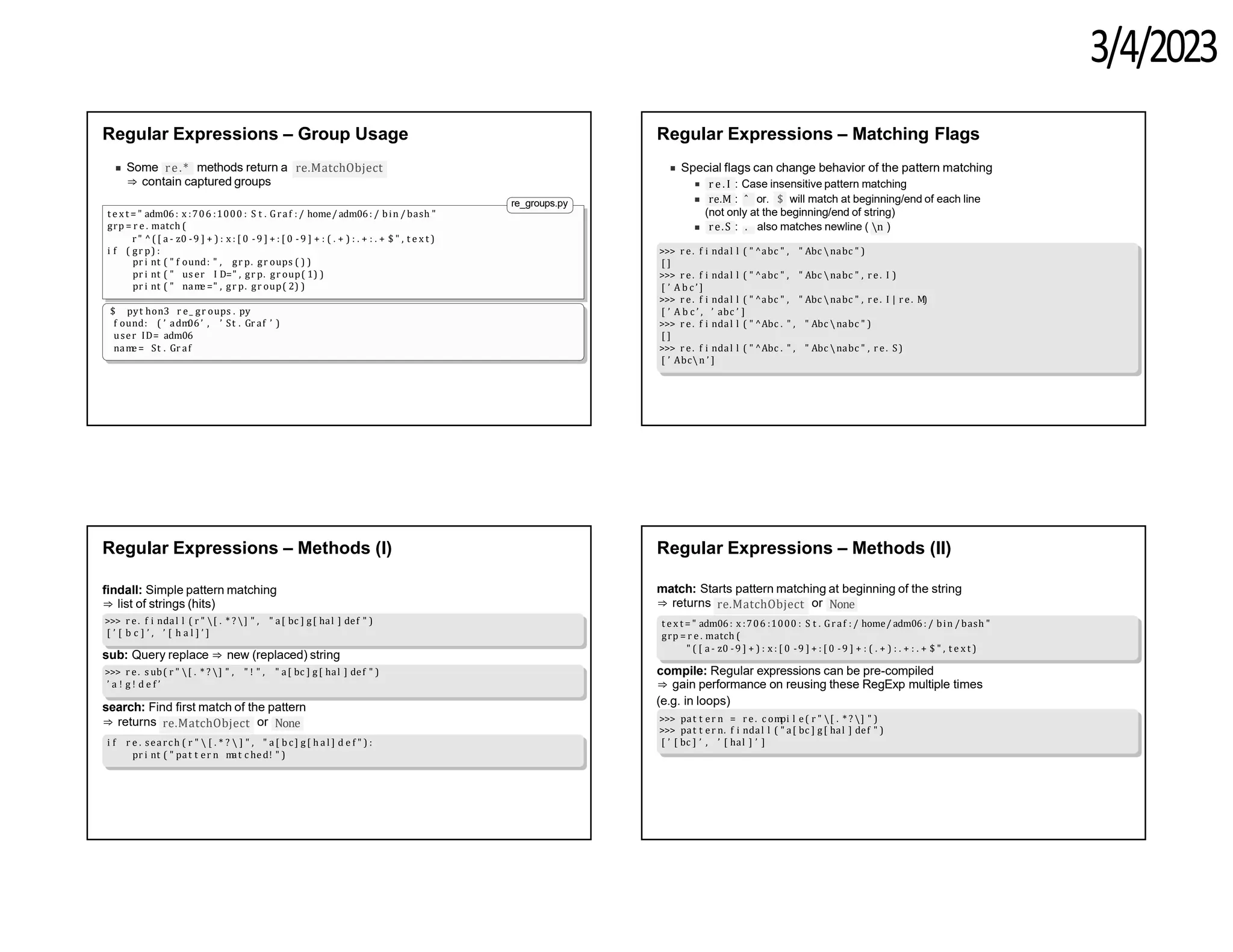 3/4/2023
Regular Expressions – Group Usage
re.*
Some methods return a re.MatchObject
⇒ contain captured groups
re_groups.py
t e x t = " adm06: x :706 :1000 : S t . Graf : / home/ adm06: / bin / bash "
grp = r e . match (
r " ^( [ a - z0 -9 ] + ) : x : [ 0 -9 ] + : [ 0 -9 ] + : ( . + ) : . + : . + $ " , t e x t )
i f ( gr p) :
pr i nt ( " f ound: " , gr p. gr oups ( ) )
pr i nt ( " us er I D=" , gr p. gr oup( 1) )
pr i nt ( " nam
e =" , gr p. gr oup( 2) )
$ pyt hon3 r e_ gr oups . py
f ound: ( ’ adm
06’ , ’ St . Gr af ’ )
user ID= adm06
nam
e = St . Gr af
Regular Expressions – Matching Flags
Special flags can change behavior of the pattern matching
r e . I : Case insensitive pattern matching
re.M : ˆ or. $ will match at beginning/end of each line
(not only at the beginning/end of string)
re.S : . also matches newline ( n )
>>> r e. f i ndal l ( " ^abc " , " Abc nabc " )
[ ]
>>> r e. f i ndal l ( " ^abc " , " Abc nabc " , r e. I )
[ ’ A b c ’ ]
>>> r e. f i ndal l ( " ^abc " , " Abc nabc " , r e. I | r e. M)
[ ’ A b c ’ , ’ abc ’ ]
>>> r e. f i ndal l ( " ^Abc . " , " Abc nabc " )
[ ]
>>> r e. f i ndal l ( " ^Abc . " , " Abc nabc " , r e. S)
[ ’ Abcn ’ ]
Regular Expressions – Methods (I)
findall: Simple pattern matching
⇒ list of strings (hits)
>>> r e. f i ndal l ( r " [ . * ? ] " , " a[ bc ] g[ hal ] def " )
[ ’ [ b c ] ’ , ’ [ h a l ] ’ ]
sub: Query replace ⇒ new (replaced) string
>>> r e. s ub( r " [ . * ? ] " , " ! " , " a[ bc ] g[ hal ] def " )
’ a ! g ! d e f ’
search: Find first match of the pattern
re.MatchObject
⇒ returns or None
i f r e . search ( r "  [ . * ?  ] " , " a[ b c ] g[ h a l ] d e f " ) :
pr i nt ( " pat t er n m
at c hed! " )
Regular Expressions – Methods (II)
match: Starts pattern matching at beginning of the string
re.MatchObject
⇒ returns or None
t e x t = " adm06: x :706 :1000 : S t . Graf : / home/ adm06: / bin / bash "
grp = r e . match (
" ( [ a - z0 -9 ] + ) : x : [ 0 -9 ] + : [ 0 -9 ] + : ( . + ) : . + : . + $ " , t e x t )
compile: Regular expressions can be pre-compiled
⇒ gain performance on reusing these RegExp multiple times
(e.g. in loops)
>>> pat t er n = r e. c om
pi l e( r " [ . * ? ] " )
>>> pat t er n. f i ndal l ( " a[ bc ] g[ hal ] def " )
[ ’ [ bc ] ’ , ’ [ hal ] ’ ]
 