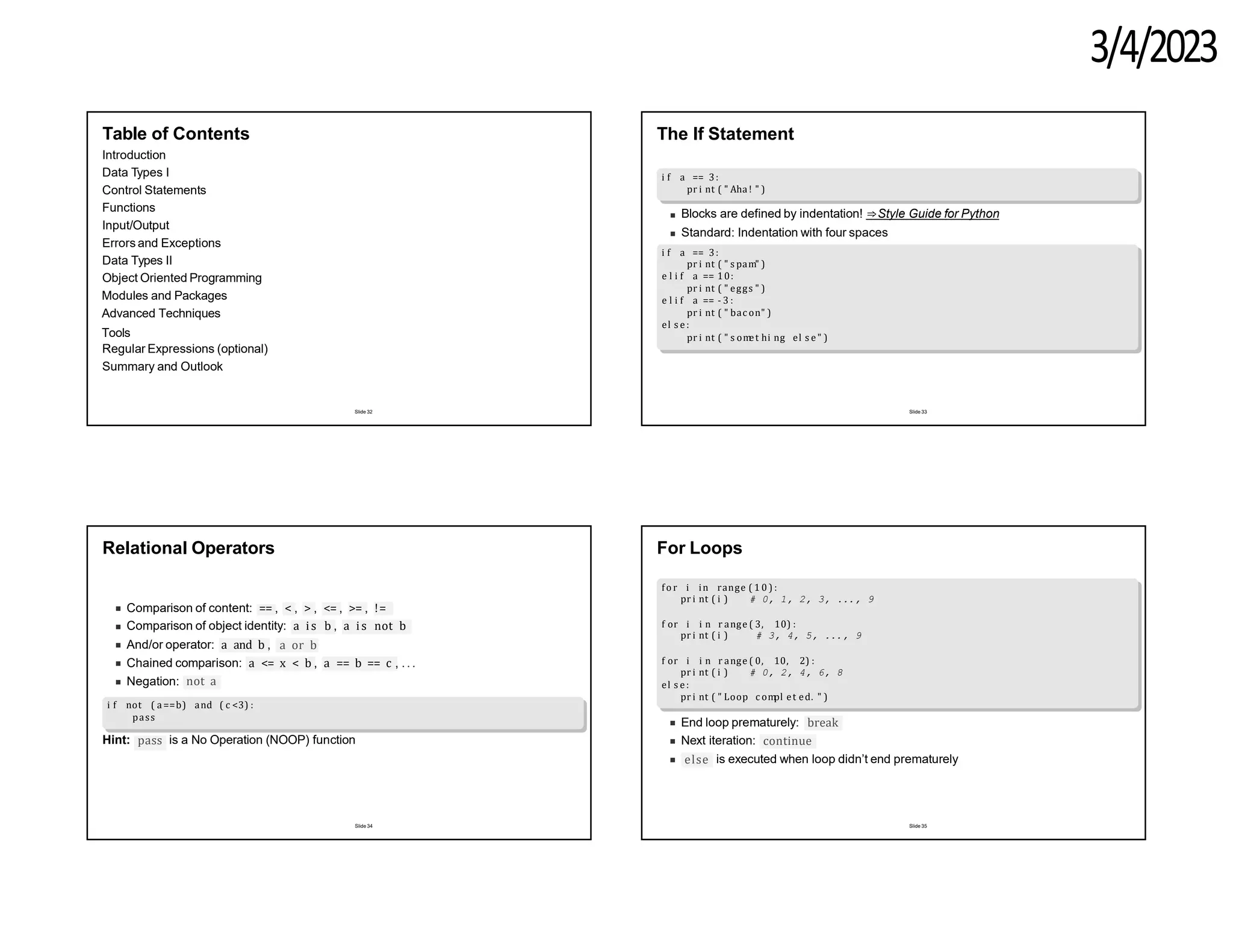 3/4/2023
Table of Contents
Introduction
Data Types I
Control Statements
Functions
Input/Output
Errors and Exceptions
Data Types II
Object Oriented Programming
Modules and Packages
Advanced Techniques
Tools
Regular Expressions (optional)
Summary and Outlook
Slide 32
The If Statement
i f a == 3:
pr i nt ( " Aha ! " )
Blocks are defined by indentation! ⇒Style Guide for Python
Standard: Indentation with four spaces
i f a == 3:
pr i nt ( " s pam" )
e l i f a == 10:
pr i nt ( " eggs " )
e l i f a == - 3 :
pr i nt ( " bac on" )
el s e :
pr i nt ( " s om
et hi ng el s e " )
Slide 33
Relational Operators
Comparison of content: == , < , > , <= , >= , !=
Comparison of object identity: a is b , a is not b
And/or operator: a and b , a or b
Chained comparison: a <= x < b , a == b == c , .. .
Negation: not a
i f not ( a==b) and ( c <3) :
pass
pass
Hint: is a No Operation (NOOP) function
Slide 34
For Loops
fo r i in range ( 1 0 ) :
pr i nt ( i ) # 0, 1, 2, 3, ..., 9
f or i i n r ange ( 3, 10) :
pr i nt ( i ) # 3, 4, 5, ..., 9
f or i i n r ange ( 0, 10, 2) :
pr i nt ( i ) # 0, 2, 4, 6, 8
el s e :
pr i nt ( " Loop c om
pl et ed. " )
End loop prematurely: break
Next iteration: continue
else is executed when loop didn’t end prematurely
Slide 35
 