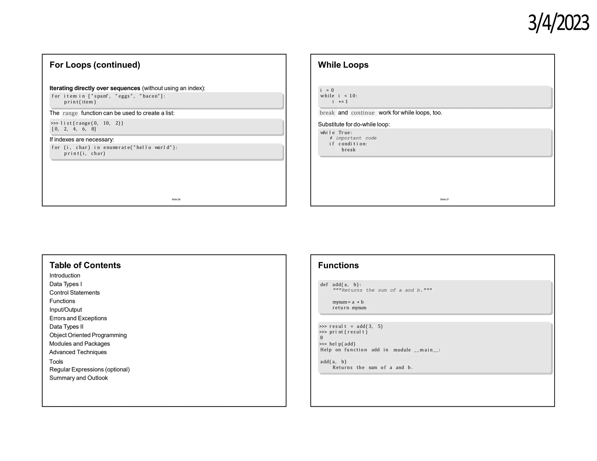 3/4/2023
For Loops (continued)
Iterating directly over sequences (without using an index):
f or i t em i n [ " s pam" , " eggs " , " bac on" ] :
p r i n t ( item )
range
The function can be used to create a list:
>>> l i s t ( r ange ( 0, 10, 2) )
[ 0, 2, 4, 6, 8]
If indexes are necessary:
f or ( i , c har ) i n enum
er at e( " hel l o wor l d" ) :
p r i n t ( i , c har)
Slide 36
While Loops
i = 0
while i < 10:
i += 1
break continue
and work for while loops, too.
Substitute for do-while loop:
whi l e Tr ue :
# important code
i f c ondi t i on:
break
Slide 37
Table of Contents
Introduction
Data Types I
Control Statements
Functions
Input/Output
Errors and Exceptions
Data Types II
Object Oriented Programming
Modules and Packages
Advanced Techniques
Tools
Regular Expressions (optional)
Summary and Outlook
Functions
def add( a, b) :
"""Returns the sum of a and b."""
mysum= a + b
return mysum
>>> r es ul t = add( 3, 5)
>>> pr i nt ( r es ul t )
8
>>> hel p( add)
Help on fun c ti o n add in module _ _ m a i n _ _ :
add( a, b)
Returns the sum o f a and b .
 