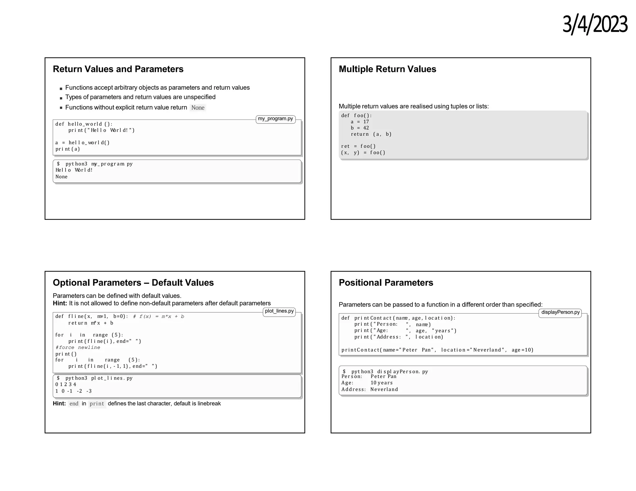 3/4/2023
Return Values and Parameters
Functions accept arbitrary objects as parameters and return values
Types of parameters and return values are unspecified
Functions without explicit return value return None
my_program.py
def hel lo _ wo rl d ( ) :
pr i nt ( " Hel l o W
or l d! " )
a = hel l o_ wor l d( )
pr i nt ( a)
$ pyt hon3 m
y_ pr ogr am
. py
Hel l o W
or l d!
None
Multiple Return Values
Multiple return values are realised using tuples or lists:
def f oo( ) :
a = 17
b = 42
return ( a , b)
r et = f oo( )
( x , y) = f oo( )
Optional Parameters – Default Values
Parameters can be defined with default values.
Hint: It is not allowed to define non-default parameters after default parameters
plot_lines.py
def f l i ne ( x, m
=1, b=0) : # f(x) = m*x + b
r et ur n m
* x + b
fo r i in range ( 5 ) :
pr i nt ( f l i ne ( i ) , end=" " )
#force newline
pr i nt ( )
fo r i in range ( 5 ) :
pr i nt ( f l i ne ( i , - 1, 1) , end=" " )
$ pyt hon3 pl ot _ l i nes . py
0 1 2 3 4
1 0 -1 -2 -3
end
Hint: in print defines the last character, default is linebreak
Positional Parameters
pr i nt ( " Per s on:
pr i nt ( " Age :
" , nam
e )
" , age , " year s " )
Parameters can be passed to a function in a different order than specified:
displayPerson.py
def pr i nt Cont ac t ( nam
e , age , l oc at i on) :
pr i nt ( " Addr es s : " , l oc at i on)
p r i n t C o n t a c t ( name=" Peter Pan" , l o c a t i o n =" Neverland " , age =10)
$ pyt hon3 di s pl ayPer s on. py
Per s on:
Age:
Peter Pan
10 years
Address: Neverland
 