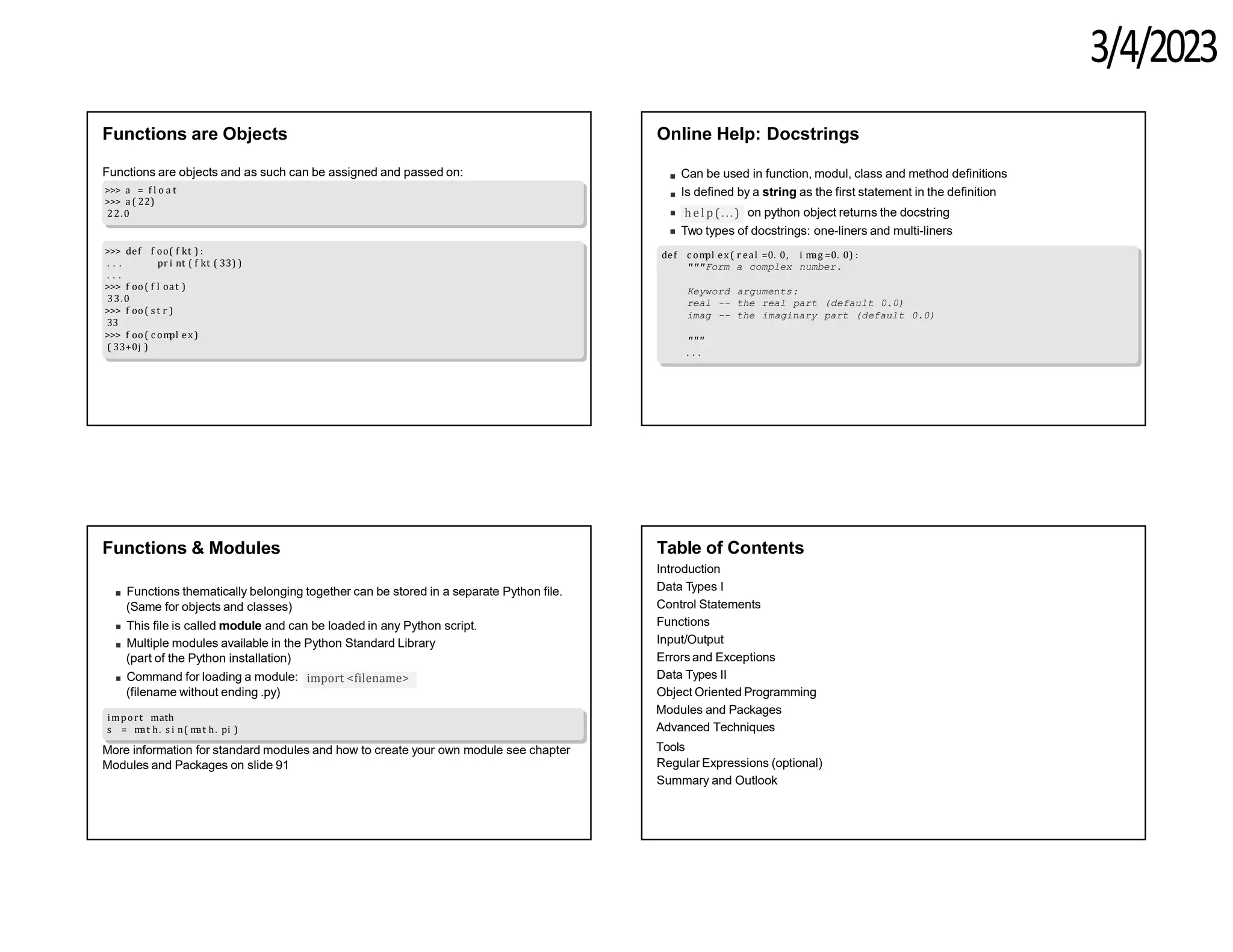 3/4/2023
Functions are Objects
Functions are objects and as such can be assigned and passed on:
>>> a = f l o a t
>>> a ( 22)
22.0
>>> def f oo( f kt ) :
. . . pr i nt ( f kt ( 33) )
. . .
>>> f oo( f l oat )
33.0
>>> f oo( s t r )
33
>>> f oo( c om
pl ex)
( 33+0j )
Online Help: Docstrings
Can be used in function, modul, class and method definitions
Is defined by a string as the first statement in the definition
hel p (. ..) on python object returns the docstring
Two types of docstrings: one-liners and multi-liners
def c om
pl ex( r eal =0. 0, i m
ag =0. 0) :
"""Form a complex number.
Keyword arguments:
real -- the real part (default 0.0)
imag -- the imaginary part (default 0.0)
"""
. . .
Functions & Modules
Functions thematically belonging together can be stored in a separate Python file.
(Same for objects and classes)
This file is called module and can be loaded in any Python script.
Multiple modules available in the Python Standard Library
(part of the Python installation)
import <filename>
Command for loading a module:
(filename without ending .py)
import math
s = m
at h. s i n( m
at h. pi )
More information for standard modules and how to create your own module see chapter
Modules and Packages on slide 91
Table of Contents
Introduction
Data Types I
Control Statements
Functions
Input/Output
Errors and Exceptions
Data Types II
Object Oriented Programming
Modules and Packages
Advanced Techniques
Tools
Regular Expressions (optional)
Summary and Outlook
 
