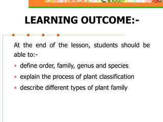 LEARNING OUTCOME:-
At the end of the lesson, students should be
able to:-
• define order, family, genus and species
• explain the process of plant classification
• describe different types of plant family
 